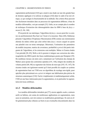 CHAPITRE 4. SEGMENTATION EN TISSUS 38
segmentation perfectionné [163] qui a mené à une étude sur une très grande base
de données appliquée à la sclérose en plaques [162] dans le cadre d’un test cli-
nique, ce qui souligne la fonctionnalité de la méthode. Des critères ﬂous peuvent
être facilement introduits dans un processus de segmentation différent, à base de
modèles déformables, voir par exemple [33]. Enﬁn, on ne compte plus le nombre
de technique d’extraction des inhomogénéités dans les IRM à base de fuzzy c-
means [1, 86, 144].
D’un point de vue statistique, l’algorithme de fuzzy c-means peut être vu com-
me un partitionnement ﬂou basé sur l’écart à la moyenne. Dans [68], Hathaway
présente l’algorithme d’Espérance Maximisation (EM) comme une minimisation
alternée du même critère que celui utilisé dans fuzzy c-means auquel on ajoute
une pénalité sous un terme entropique. Désormais, l’estimation des paramètres
du modèle (moyenne, matrice de covariance, probabilité a priori) fait partie inté-
grante de l’algorithme, et les extensions sont multiples. Même si d’autres études
l’ont précédé [58, 85], Wells a été le premier à intégrer une correction des inho-
mogénéités des IRM à partir des bases mathématiques posées par Dempster [39].
De nombreux travaux ont alors suivi, notamment sur l’utilisation des champs de
Markov pour ajouter des contraintes spatiales [141, 164], intégrer des modèles de
volume partiel [60, 40] ou segmenter des lésions de tout type [103, 43, 167]. De
récentes études ont également montré qu’il était possible de coupler un système
de segmentation basé sur l’EM avec un algorithme de recalage non-rigide, pour
spéciﬁer plus précisément un a priori et intégrer une labélisation plus précise de
structures anatomiques [124]. Facile à implémenter et mathématiquement solide,
l’EM est une base intéressante pour la segmentation, et en particulier la segmen-
tation de tissus cérébraux.
4.1.3 Modèles déformables
Les modèles déformables introduits par [77], encore appelés snakes, contours
actifs ou ballons, ont connu de nombreuses applications en segmentation, mais
aussi en animation, suivi de contour ou modélisation géométrique. Ils sont en ef-
fet généralement plus robustes au bruit et aux éventuelles discontinuités dans les
 