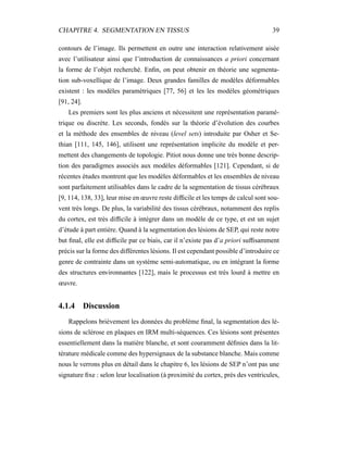 CHAPITRE 4. SEGMENTATION EN TISSUS 39
contours de l’image. Ils permettent en outre une interaction relativement aisée
avec l’utilisateur ainsi que l’introduction de connaissances a priori concernant
la forme de l’objet recherché. Enﬁn, on peut obtenir en théorie une segmenta-
tion sub-voxellique de l’image. Deux grandes familles de modèles déformables
existent : les modèles paramétriques [77, 56] et les les modèles géométriques
[91, 24].
Les premiers sont les plus anciens et nécessitent une représentation paramé-
trique ou discrète. Les seconds, fondés sur la théorie d’évolution des courbes
et la méthode des ensembles de niveau (level sets) introduite par Osher et Se-
thian [111, 145, 146], utilisent une représentation implicite du modèle et per-
mettent des changements de topologie. Pitiot nous donne une très bonne descrip-
tion des paradigmes associés aux modèles déformables [121]. Cependant, si de
récentes études montrent que les modèles déformables et les ensembles de niveau
sont parfaitement utilisables dans le cadre de la segmentation de tissus cérébraux
[9, 114, 138, 33], leur mise en œuvre reste difﬁcile et les temps de calcul sont sou-
vent très longs. De plus, la variabilité des tissus cérébraux, notamment des replis
du cortex, est très difﬁcile à intégrer dans un modèle de ce type, et est un sujet
d’étude à part entière. Quand à la segmentation des lésions de SEP, qui reste notre
but ﬁnal, elle est difﬁcile par ce biais, car il n’existe pas d’a priori sufﬁsamment
précis sur la forme des différentes lésions. Il est cependant possible d’introduire ce
genre de contrainte dans un système semi-automatique, ou en intégrant la forme
des structures environnantes [122], mais le processus est très lourd à mettre en
œuvre.
4.1.4 Discussion
Rappelons brièvement les données du problème ﬁnal, la segmentation des lé-
sions de sclérose en plaques en IRM multi-séquences. Ces lésions sont présentes
essentiellement dans la matière blanche, et sont couramment déﬁnies dans la lit-
térature médicale comme des hypersignaux de la substance blanche. Mais comme
nous le verrons plus en détail dans le chapitre 6, les lésions de SEP n’ont pas une
signature ﬁxe : selon leur localisation (à proximité du cortex, près des ventricules,
 