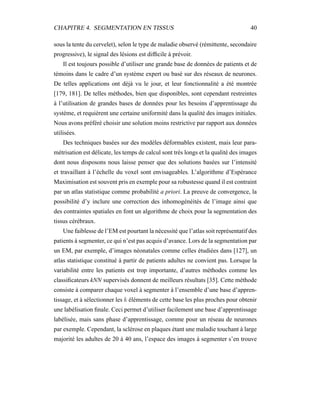 CHAPITRE 4. SEGMENTATION EN TISSUS 40
sous la tente du cervelet), selon le type de maladie observé (rémittente, secondaire
progressive), le signal des lésions est difﬁcile à prévoir.
Il est toujours possible d’utiliser une grande base de données de patients et de
témoins dans le cadre d’un système expert ou basé sur des réseaux de neurones.
De telles applications ont déjà vu le jour, et leur fonctionnalité a été montrée
[179, 181]. De telles méthodes, bien que disponibles, sont cependant restreintes
à l’utilisation de grandes bases de données pour les besoins d’apprentissage du
système, et requièrent une certaine uniformité dans la qualité des images initiales.
Nous avons préféré choisir une solution moins restrictive par rapport aux données
utilisées.
Des techniques basées sur des modèles déformables existent, mais leur para-
métrisation est délicate, les temps de calcul sont très longs et la qualité des images
dont nous disposons nous laisse penser que des solutions basées sur l’intensité
et travaillant à l’échelle du voxel sont envisageables. L’algorithme d’Espérance
Maximisation est souvent pris en exemple pour sa robustesse quand il est contraint
par un atlas statistique comme probabilité a priori. La preuve de convergence, la
possibilité d’y inclure une correction des inhomogénéités de l’image ainsi que
des contraintes spatiales en font un algorithme de choix pour la segmentation des
tissus cérébraux.
Une faiblesse de l’EM est pourtant la nécessité que l’atlas soit représentatif des
patients à segmenter, ce qui n’est pas acquis d’avance. Lors de la segmentation par
un EM, par exemple, d’images néonatales comme celles étudiées dans [127], un
atlas statistique constitué à partir de patients adultes ne convient pas. Lorsque la
variabilité entre les patients est trop importante, d’autres méthodes comme les
classiﬁcateurs kNN supervisés donnent de meilleurs résultats [35]. Cette méthode
consiste à comparer chaque voxel à segmenter à l’ensemble d’une base d’appren-
tissage, et à sélectionner les k éléments de cette base les plus proches pour obtenir
une labélisation ﬁnale. Ceci permet d’utiliser facilement une base d’apprentissage
labélisée, mais sans phase d’apprentissage, comme pour un réseau de neurones
par exemple. Cependant, la sclérose en plaques étant une maladie touchant à large
majorité les adultes de 20 à 40 ans, l’espace des images à segmenter s’en trouve
 