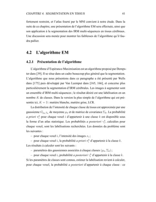 CHAPITRE 4. SEGMENTATION EN TISSUS 41
fortement restreint, et l’atlas fourni par le MNI convient à notre étude. Dans la
suite de ce chapitre, une présentation de l’algorithme EM sera effectuée, ainsi que
son application à la segmentation des IRM multi-séquences en tissus cérébraux.
Une discussion sera menée pour montrer les faiblesses de l’algorithme qu’il fau-
dra pallier.
4.2 L’algorithme EM
4.2.1 Présentation de l’algorithme
L’algorithme d’Espérance-Maximisation est un algorithme proposé par Demps-
ter dans [39]. Il se situe dans un cadre beaucoup plus général que la segmentation.
L’algorithme que nous présentons dans ce paragraphe a été présenté par Wells
dans [175] puis développé par Van Leemput dans [165, 166], et concerne plus
particulièrement la segmentation d’IRM cérébrales. Les images à segmenter sont
un ensemble d’IRM multi-séquences ; le résultat désiré est une labélisation en un
nombre K de classes. Dans la version la plus simple de l’algorithme qui est pré-
sentée ici, K = 3 : matière blanche, matière grise, LCR.
La distribution de l’intensité de chaque classe de tissus est approximée par une
gaussienne Gµk,Σk
de moyenne µk et de matrice de covariance Σk. La probabilité
a priori πk
i pour chaque voxel i d’appartenir à une classe k est disponible sous
la forme d’un atlas statistique. Les probabilités a posteriori γk
i , calculées pour
chaque voxel, sont les labélisations recherchées. Les données du problème sont
les suivantes :
– pour chaque voxel i, l’intensité des images xi ;
– pour chaque voxel i, la probabilité a priori πk
i d’appartenir à la classe k.
Les résultats à calculer sont les suivants :
– paramètres des gaussiennes associées à chaque classes (µk, Σk) ;
– pour chaque voxel i, probabilité a posteriori γk
i d’appartenir à la classe k.
Si les paramètres de classes sont connus, estimer la labélisation revient à calculer,
pour chaque voxel, la probabilité a posteriori d’appartenir à chaque classe : ce
 