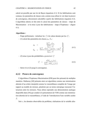 CHAPITRE 4. SEGMENTATION EN TISSUS 42
calcul est possible par une loi de Bayes (équations 4.1). Si les labélisations sont
connues, les paramètres de classes sont, comme nous allons le voir dans la preuve
de convergence, directement calculable à partir des labélisations (équation 4.2).
L’algorithme alterne en fait entre le calcul des paramètres de classes – étape de
Maximisation – et la mise à jour des labélisations – étape d’Espérance – (ﬁgure
4.1).
Algorithme :
– Étape préliminaire : initialiser les γk
i à la valeur donnée par les πk
i ;
– (1) calcul des paramètres de classes µk, Σk :
µk =
N
i=1 γk
i xi
N
i=1 γk
i
Σk =
N
i=1 γk
i (xi − µk)(xi − µk)T
N
i=1 γk
i



(4.1)
– (2) mise à jour des probabilités a posteriori γk
i
γk
i =
πk
i Gµk,Σk
(xi)
K
l=1 πl
iGµl,Σl
(xi)
(4.2)
– Itérer (1) et (2) jusqu’à convergence.
4.2.2 Preuve de convergence
L’algorithme d’Espérance Maximisation (EM) peut être présenté de multiples
manières. Hathaway [68] présente ainsi cet algorithme comme une minimisation
alternée d’un critère interprété comme la vraisemblance complète de l’image par
rapport au modèle de mixture, pénalisée par un terme entropique mesurant l’in-
teraction entre les mixtures. Nous allons reprendre une démonstration analogue
disponible dans [54] qui conduit à la présentation de l’EM comme une minimisa-
tion alternée de la vraisemblance, à l’aide de l’introduction d’une variable cachée
Z.
Soit xi les données observables du problème, réalisations de la variable aléa-
 