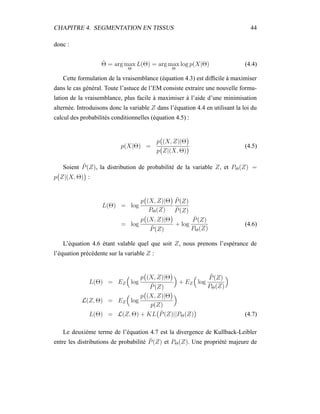 CHAPITRE 4. SEGMENTATION EN TISSUS 44
donc :
ˆΘ = arg max
Θ
L(Θ) = arg max
Θ
log p(X|Θ) (4.4)
Cette formulation de la vraisemblance (équation 4.3) est difﬁcile à maximiser
dans le cas général. Toute l’astuce de l’EM consiste extraire une nouvelle formu-
lation de la vraisemblance, plus facile à maximiser à l’aide d’une minimisation
alternée. Introduisons donc la variable Z dans l’équation 4.4 en utilisant la loi du
calcul des probabilités conditionnelles (équation 4.5) :
p(X|Θ) =
p (X, Z)|Θ
p Z|(X, Θ)
(4.5)
Soient ˜P(Z), la distribution de probabilité de la variable Z, et PΘ(Z) =
p Z|(X, Θ) :
L(Θ) = log
p (X, Z)|Θ
PΘ(Z)
˜P(Z)
˜P(Z)
= log
p (X, Z)|Θ
˜P(Z)
+ log
˜P(Z)
PΘ(Z)
(4.6)
L’équation 4.6 étant valable quel que soit Z, nous prenons l’espérance de
l’équation précédente sur la variable Z :
L(Θ) = EZ log
p (X, Z)|Θ
˜P(Z)
+ EZ log
˜P(Z)
PΘ(Z)
L(Z, Θ) = EZ log
p (X, Z)|Θ
p(Z)
L(Θ) = L(Z, Θ) + KL ˜P(Z)||PΘ(Z) (4.7)
Le deuxième terme de l’équation 4.7 est la divergence de Kullback-Leibler
entre les distributions de probabilité ˜P(Z) et PΘ(Z). Une propriété majeure de
 
