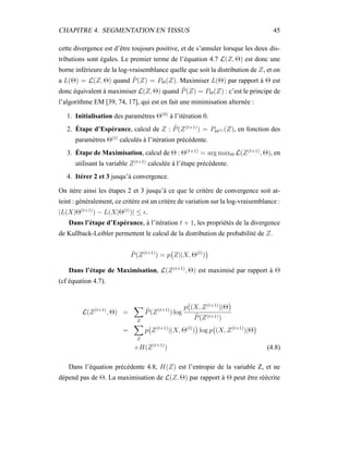 CHAPITRE 4. SEGMENTATION EN TISSUS 45
cette divergence est d’être toujours positive, et de s’annuler lorsque les deux dis-
tributions sont égales. Le premier terme de l’équation 4.7 L(Z, Θ) est donc une
borne inférieure de la log-vraisemblance quelle que soit la distribution de Z, et on
a L(Θ) = L(Z, Θ) quand ˜P(Z) = PΘ(Z). Maximiser L(Θ) par rapport à Θ est
donc équivalent à maximiser L(Z, Θ) quand ˜P(Z) = PΘ(Z) : c’est le principe de
l’algorithme EM [39, 74, 17], qui est en fait une minimisation alternée :
1. Initialisation des paramètres Θ(0)
à l’itération 0.
2. Étape d’Espérance, calcul de Z : ˜P(Z(t+1)
) = PΘ(t) (Z), en fonction des
paramètres Θ(t)
calculés à l’itération précédente.
3. Étape de Maximisation, calcul de Θ : Θ(t+1)
= arg maxΘ L(Z(t+1)
, Θ), en
utilisant la variable Z(t+1)
calculée à l’étape précédente.
4. Itérer 2 et 3 jusqu’à convergence.
On itère ainsi les étapes 2 et 3 jusqu’à ce que le critère de convergence soit at-
teint : généralement, ce critère est un critère de variation sur la log-vraisemblance :
|L(X|Θ(t+1)
) − L(X|Θ(t)
)| ≤ .
Dans l’étape d’Espérance, à l’itération t + 1, les propriétés de la divergence
de Kullback-Leibler permettent le calcul de la distribution de probabilité de Z.
˜P(Z(t+1)
) = p Z|(X, Θ(t)
)
Dans l’étape de Maximisation, L(Z(t+1)
, Θ) est maximisé par rapport à Θ
(cf équation 4.7).
L(Z(t+1)
, Θ) =
Z
˜P(Z(t+1)
) log
p (X, Z(t+1)
)|Θ
˜P(Z(t+1))
=
Z
p Z(t+1)
|(X, Θ(t)
) log p (X, Z(t+1)
)|Θ
+H(Z(t+1)
) (4.8)
Dans l’équation précédente 4.8, H(Z) est l’entropie de la variable Z, et ne
dépend pas de Θ. La maximisation de L(Z, Θ) par rapport à Θ peut être réécrite
 