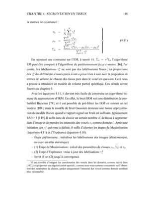 CHAPITRE 4. SEGMENTATION EN TISSUS 48
la matrice de covariance :
πk =
1
N
N
i=1
γk
i
µk =
N
i=1 γk
i xi
N
i=1 γk
i
Σk =
N
i=1 γk
i (xi − µk)(xi − µk)T
N
i=1 γk
i



(4.11)
En rajoutant une contrainte sur l’EM, à savoir ∀k, Σk = σ2
Id, l’algorithme
EM peut être comparé à l’algorithme de partitionnement fuzzy c-means [16]. Par
contre, les labélisations γk
i ne sont pas des labélisations ﬂoues ; les proportions
des γk
i des différentes classes pures n’ont a priori rien à voir avec la proportion en
termes de volume de chacun des tissus purs dans le voxel en question. Ceci nous
a poussé à introduire un modèle de volume partiel spéciﬁque. Des détails seront
fournis au chapitre 5.
Avec les équations 4.11, il devient très facile de construire un algorithme ba-
sique de segmentation d’IRM. En effet, le bruit IRM suit une distribution de pro-
babilité Ricienne [78], et il est possible de pré-ﬁltrer les IRM en suivant un tel
modèle [108], mais le modèle de bruit Gaussien demeure une bonne approxima-
tion du modèle Ricien quand le rapport signal sur bruit est sufﬁsant, typiquement
RSB > 3 [149]. Il sufﬁt donc de choisir un certain nombre K de tissus à segmenter
dans l’image et de prendre les intensités des voxels xi comme données1
. Après une
initiation des γk
i qui reste à déﬁnir, il sufﬁt d’alterner les étapes de Maximisation
(équations 4.11) et d’Espérance (équation 4.10).
– Étape préliminaire : initialiser les labélisations des images (aléatoirement,
ou avec un atlas statistique)
– (1) Étape de Maximisation : calcul des paramètres de classes µk, Σk et πk
– (2) Étape d’Espérance : mise à jour des labélisations γk
i
– Itérer (1) et (2) jusqu’à convergence.
1
Il est possible d’intégrer les coordonnées des voxels dans les données, comme décrit dans
[142], ce qui permet une régularisation spatiale ; comme nous nous sommes concentrés sur l’obten-
tion des paramètres de classes, garder uniquement l’intensité des voxels comme donnée semblait
plus raisonnable.
 