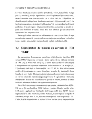 CHAPITRE 4. SEGMENTATION EN TISSUS 49
Si l’atlas statistique est utilisé comme probabilité a priori, l’algorithme change
peu : πk devient πk
i puisque la probabilité a priori dépend de la position du voxel,
et sa réestimation n’est plus nécessaire, car sa valeur est ﬁxée. L’algorithme est
alors identique à celui présenté dans la sous-section 4.2.1 (équations 4.1 et 4.2). La
labélisation des classes devient prévisible, puisqu’elle correspond au label fourni
par l’atlas, et la convergence est grandement facilitée ; par contre, le résultat dé-
pend assez fortement de l’atlas. Il faut donc faire attention que ce dernier soit
représentatif des images à traiter.
Deux applications majeures sont utilisées dans le cadre de cette thèse : la seg-
mentation du masque du cerveau, et la segmentation du parenchyme cérébral en
tissus : matière grise, matière blanche, liquide céphalo-rachidien (LCR).
4.3 Segmentation du masque du cerveau en IRM
T2/DP
La segmentation du masque du parenchyme cérébral par un algorithme EM
sur des IRM n’est pas une nouveauté : Kapur a proposé une méthode similaire
en 1996 [76], et Wells avant elle [175]. D’autres méthodes basées sur l’analyse
d’histogrammes sont également disponibles, telle la méthode de J. F. Mangin [94,
93] utilisable via le logiciel Brainvisa [36, 136, 135, 95, 93]. Une utilisation des
modèles déformables permet encore d’améliorer la qualité des résultats [8]. Dans
le cadre de notre étude, il faut cependant préciser que la segmentation du masque
du cerveau est une des premières étapes du processus de segmentation : il est donc
indispensable d’avoir une assurance sur la qualité du résultat, même si d’autres
méthodes permettent d’obtenir une segmentation plus ﬁne.
La méthode que nous présentons dans ce paragraphe est très similaire à [76].
Elle est en fait un algorithme EM à 4 classes - matière blanche, matière grise,
LCR, autre - appliquée sur l’intégralité de l’image double-écho T2/DP. De par
la présence d’un atlas statistique pour les 4 classes, la convergence est rapide, et
démontrée puisque dans ce cas, nous ne sortons pas du cadre original de l’EM.
L’atlas du MNI, disponible via le module SPM de Matlab, fournit les probabilités
 