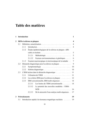Table des matières
1 Introduction 1
2 IRM et sclérose en plaques 4
2.1 Déﬁnition, caractérisation . . . . . . . . . . . . . . . . . . . . . . 4
2.1.1 Introduction . . . . . . . . . . . . . . . . . . . . . . . . . 4
2.1.2 Études épidémiologiques de la sclérose en plaques : difﬁ-
cultés et résultats . . . . . . . . . . . . . . . . . . . . . . 5
2.1.2.1 Méthodologie . . . . . . . . . . . . . . . . . . 5
2.1.2.2 Facteurs environnementaux et génétiques . . . . 6
2.1.3 Examen macroscopique et microscopique de la maladie . 7
2.2 Démarche diagnostique pour la sclérose en plaques . . . . . . . . 9
2.2.1 Symptomatologie . . . . . . . . . . . . . . . . . . . . . 10
2.2.2 Schéma diagnostique . . . . . . . . . . . . . . . . . . . . 10
2.3 L’IRM incluse dans la démarche diagnostique . . . . . . . . . . . 11
2.3.1 Utilisation de l’IRM . . . . . . . . . . . . . . . . . . . . 11
2.3.2 Les critères IRM pour la sclérose en plaques . . . . . . . 12
2.3.3 IRM conventionnelle, IRM multi-séquences . . . . . . . . 14
2.3.3.1 Les limites de l’IRM conventionnelle . . . . . . 14
2.3.3.2 Le potentiel des nouvelles modalités : l’IRM-
MTR . . . . . . . . . . . . . . . . . . . . . . . 16
2.3.3.3 De la nécessité d’une analyse multi-séquences . 17
3 Prétraitements 19
3.1 Introduction rapide à la résonance magnétique nucléaire . . . . . 19
iii
 