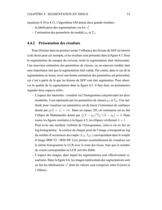 CHAPITRE 4. SEGMENTATION EN TISSUS 53
équations 4.10 et 4.11, l’algorithme EM donne deux grands résultats :
– la labélisation des segmentations via les γk
i
– l’estimation des paramètres du modèle µk et Σk.
4.4.2 Présentation des résultats
Pour éliminer dans un premier temps l’inﬂuence des lésions de SEP, un témoin
a été choisi pour cet exemple, et les résultats sont présentés dans la ﬁgure 4.5. Pour
la segmentation du masque du cerveau, seule la segmentation était intéressante.
Une mauvaise estimation des paramètres de classes, ou un mauvais modèle était
sans importance tant que la segmentation était valide. Par contre, dans le cas de la
segmentation en tissus, avoir une bonne estimation des paramètres est primordial,
car c’est à partir de là que les lésions de SEP vont être segmentées. Pour obser-
ver la qualité de la segmentation dans la ﬁgure 4.5, il faut donc en permanence
regarder deux espaces reliés.
– L’espace des intensités : visualisé via l’histogramme conjoint entre les deux
modalités, il est représenté par les paramètres de classes µk et Σk. Une mé-
thode pour visualiser ces paramètres est de tracer l’estimateur de conﬁance
donné par p(Z = z) = cte. Dans un espace 2D, cet estimateur est en fait
l’ellipse de Mahalanobis donné par 1
2
(X − µk)T
Σ−1
k (X − µk) = λ. Dans
toutes les ﬁgures similaires à la ﬁgure 4.5, les ellipses vériﬁeront λ = 1.
Pour avoir une meilleur visibilité de l’histogramme, celui-ci est en fait un
log-histogramme : la couleur de chaque pixel de l’image correspond au log
du nombre d’occurences du couple (IT2, IDP ) correspondant dans le couple
d’image IRM T2 / IRM DP. Ceci permet essentiellement de visualiser sur
le même histogramme le LCR avec le reste des tissus, bien que le nombre
de voxels correspondant au LCR soit très faible.
– L’espace des images, dans lequel les segmentations sont effectivement vi-
sualisées. Dans la ﬁgure 4.6, les images représentant des segmentations sont
en fait les labélisations γk
i dont les valeurs sont comprises entre 0 (noir) et
1 (blanc).
 