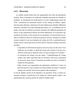 CHAPITRE 4. SEGMENTATION EN TISSUS 56
4.4.3 Discussion
Le modèle courant donne bien une segmentation des tissus du parenchyme
cérébral. Dans la littérature, de nombreuse méthodes permettent de résoudre ce
problème, en introduisant des améliorations à la base mathématique fourni par
l’EM : introduction de contraintes locales via des champs de Markov, sépara-
tion des points aberrants, utilisation d’un atlas labélisé pour identiﬁer différentes
structures, utilisation d’un atlas statistique plus précis, etc. A la différence de ces
études, notre but est d’obtenir une bonne estimation des différents paramètres de
classes, et pas uniquement d’obtenir une bonne labélisation, car la première seg-
mentation des lésions se fera à partir de ces paramètres. Il convient donc de mo-
diﬁer le modèle lui-même en se posant la question suivante : pourquoi le système
courant conduit-il à une sur-évaluation du volume du LCR, et particulièrement,
comme nous le verrons plus tard, du LCR cortical ? Plusieurs solutions sont alors
possibles.
– L’hypothèse d’uniformité du signal au sein de la classe est-elle vraie ? Il est
établi que, par exemple, le signal des noyaux gris centraux n’est pas exac-
tement le même que le signal du cortex. En quoi cela gêne-t-il le modèle ?
– La résolution des images n’est pas inﬁnie : l’échantillonnage de l’image
couplé à des replis importants dans les frontières inter-tissus, notamment
au niveau du cortex, fausse l’estimation du nombre de classe et invalide le
modèle de bruit gaussien.
– Enﬁn, résumer une segmentation du parenchyme cérébral en 3 tissus est
peut-être grossier. Faut-il rajouter un certain nombre de classes ? Comment
intégrer une nouvelle classe tout en gérant l’atlas statistique ?
Le but du chapitre suivant est de répondre à ces questions. Nous y verrons no-
tamment comment l’introduction d’un modèle de volume partiel couplé à une
segmentation des vaisseaux permet de valider le modèle initial.
 