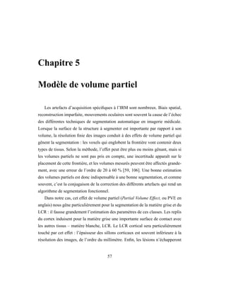 Chapitre 5
Modèle de volume partiel
Les artefacts d’acquisition spéciﬁques à l’IRM sont nombreux. Biais spatial,
reconstruction imparfaite, mouvements oculaires sont souvent la cause de l’échec
des différentes techniques de segmentation automatique en imagerie médicale.
Lorsque la surface de la structure à segmenter est importante par rapport à son
volume, la résolution ﬁnie des images conduit à des effets de volume partiel qui
gênent la segmentation : les voxels qui englobent la frontière vont contenir deux
types de tissus. Selon la méthode, l’effet peut être plus ou moins gênant, mais si
les volumes partiels ne sont pas pris en compte, une incertitude apparaît sur le
placement de cette frontière, et les volumes mesurés peuvent être affectés grande-
ment, avec une erreur de l’ordre de 20 à 60 % [59, 106]. Une bonne estimation
des volumes partiels est donc indispensable à une bonne segmentation, et comme
souvent, c’est la conjugaison de la correction des différents artefacts qui rend un
algorithme de segmentation fonctionnel.
Dans notre cas, cet effet de volume partiel (Partial Volume Effect, ou PVE en
anglais) nous gêne particulièrement pour la segmentation de la matière grise et du
LCR : il fausse grandement l’estimation des paramètres de ces classes. Les replis
du cortex induisent pour la matière grise une importante surface de contact avec
les autres tissus – matière blanche, LCR. Le LCR cortical sera particulièrement
touché par cet effet : l’épaisseur des sillons corticaux est souvent inférieure à la
résolution des images, de l’ordre du millimètre. Enﬁn, les lésions n’échapperont
57
 