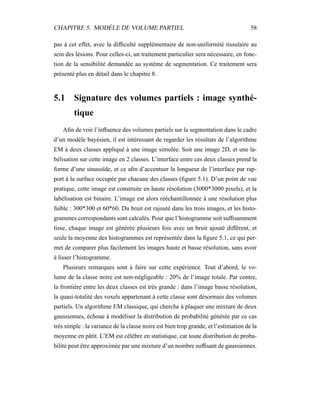 CHAPITRE 5. MODÈLE DE VOLUME PARTIEL 58
pas à cet effet, avec la difﬁculté supplémentaire de non-uniformité tissulaire au
sein des lésions. Pour celles-ci, un traitement particulier sera nécessaire, en fonc-
tion de la sensibilité demandée au système de segmentation. Ce traitement sera
présenté plus en détail dans le chapitre 8.
5.1 Signature des volumes partiels : image synthé-
tique
Aﬁn de voir l’inﬂuence des volumes partiels sur la segmentation dans le cadre
d’un modèle bayésien, il est intéressant de regarder les résultats de l’algorithme
EM à deux classes appliqué à une image simulée. Soit une image 2D, et une la-
bélisation sur cette image en 2 classes. L’interface entre ces deux classes prend la
forme d’une sinusoïde, et ce aﬁn d’accentuer la longueur de l’interface par rap-
port à la surface occupée par chacune des classes (ﬁgure 5.1). D’un point de vue
pratique, cette image est construite en haute résolution (3000*3000 pixels), et la
labélisation est binaire. L’image est alors rééchantillonnée à une résolution plus
faible : 300*300 et 60*60. Du bruit est rajouté dans les trois images, et les histo-
grammes correspondants sont calculés. Pour que l’histogramme soit sufﬁsamment
lisse, chaque image est générée plusieurs fois avec un bruit ajouté différent, et
seule la moyenne des histogrammes est représentée dans la ﬁgure 5.1, ce qui per-
met de comparer plus facilement les images haute et basse résolution, sans avoir
à lisser l’histogramme.
Plusieurs remarques sont à faire sur cette expérience. Tout d’abord, le vo-
lume de la classe noire est non-négligeable : 20% de l’image totale. Par contre,
la frontière entre les deux classes est très grande : dans l’image basse résolution,
la quasi-totalité des voxels appartenant à cette classe sont désormais des volumes
partiels. Un algorithme EM classique, qui cherche à plaquer une mixture de deux
gaussiennes, échoue à modéliser la distribution de probabilité générée par ce cas
très simple : la variance de la classe noire est bien trop grande, et l’estimation de la
moyenne en pâtit. L’EM est célèbre en statistique, car toute distribution de proba-
bilité peut être approximée par une mixture d’un nombre sufﬁsant de gaussiennes.
 