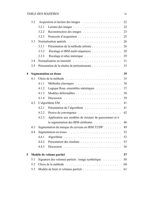 TABLE DES MATIÈRES iv
3.2 Acquisition et lecture des images . . . . . . . . . . . . . . . . . 22
3.2.1 Lecture des images . . . . . . . . . . . . . . . . . . . . . 22
3.2.2 Reconstruction des images . . . . . . . . . . . . . . . . . 23
3.2.3 Protocole d’acquisition . . . . . . . . . . . . . . . . . . . 25
3.3 Normalisation spatiale . . . . . . . . . . . . . . . . . . . . . . . 26
3.3.1 Présentation de la méthode utilisée . . . . . . . . . . . . . 26
3.3.2 Recalage et IRM multi-séquences . . . . . . . . . . . . . 28
3.3.3 Recalage et atlas statistique . . . . . . . . . . . . . . . . 29
3.4 Normalisation en intensité . . . . . . . . . . . . . . . . . . . . . 31
3.5 Présentation de la chaîne de prétraitements . . . . . . . . . . . . . 33
4 Segmentation en tissus 35
4.1 Choix de la méthode . . . . . . . . . . . . . . . . . . . . . . . . 35
4.1.1 Méthodes classiques . . . . . . . . . . . . . . . . . . . . 36
4.1.2 Logique ﬂoue, ensembles statistiques . . . . . . . . . . . 37
4.1.3 Modèles déformables . . . . . . . . . . . . . . . . . . . . 38
4.1.4 Discussion . . . . . . . . . . . . . . . . . . . . . . . . . 39
4.2 L’algorithme EM . . . . . . . . . . . . . . . . . . . . . . . . . . 41
4.2.1 Présentation de l’algorithme . . . . . . . . . . . . . . . . 41
4.2.2 Preuve de convergence . . . . . . . . . . . . . . . . . . . 42
4.2.3 Application aux modèles de mixture de gaussiennes et à
la segmentation des IRM cérébrales . . . . . . . . . . . . 46
4.3 Segmentation du masque du cerveau en IRM T2/DP . . . . . . . . 49
4.4 Segmentation en tissus. . . . . . . . . . . . . . . . . . . . . . . . 52
4.4.1 Algorithme . . . . . . . . . . . . . . . . . . . . . . . . . 52
4.4.2 Présentation des résultats . . . . . . . . . . . . . . . . . . 53
4.4.3 Discussion . . . . . . . . . . . . . . . . . . . . . . . . . 56
5 Modèle de volume partiel 57
5.1 Signature des volumes partiels : image synthétique . . . . . . . . 58
5.2 Choix de la méthode . . . . . . . . . . . . . . . . . . . . . . . . 60
5.3 Modèle de bruit et volumes partiels . . . . . . . . . . . . . . . . . 61
 