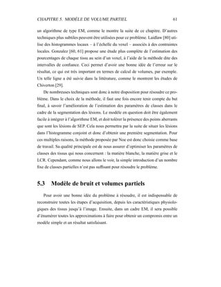 CHAPITRE 5. MODÈLE DE VOLUME PARTIEL 61
un algorithme de type EM, comme le montre la suite de ce chapitre. D’autres
techniques plus subtiles peuvent être utilisées pour ce problème. Laidlaw [80] uti-
lise des histogrammes locaux – à l’échelle du voxel – associés à des contraintes
locales. Gonzalez [60, 61] propose une étude plus complète de l’estimation des
pourcentages de chaque tissu au sein d’un voxel, à l’aide de la méthode dite des
intervalles de conﬁance. Ceci permet d’avoir une bonne idée de l’erreur sur le
résultat, ce qui est très important en termes de calcul de volumes, par exemple.
Un telle ligne a été suivie dans la littérature, comme le montrent les études de
Chiverton [29].
De nombreuses techniques sont donc à notre disposition pour résoudre ce pro-
blème. Dans le choix de la méthode, il faut une fois encore tenir compte du but
ﬁnal, à savoir l’amélioration de l’estimation des paramètres de classes dans le
cadre de la segmentation des lésions. Le modèle en question doit être également
facile à intégrer à l’algorithme EM, et doit tolérer la présence des points aberrants
que sont les lésions de SEP. Cela nous permettra par la suite de situer les lésions
dans l’histogramme conjoint et donc d’obtenir une première segmentation. Pour
ces multiples raisons, la méthode proposée par Noe est donc choisie comme base
de travail. Sa qualité principale est de nous assurer d’optimiser les paramètres de
classes des tissus qui nous concernent : la matière blanche, la matière grise et le
LCR. Cependant, comme nous allons le voir, la simple introduction d’un nombre
ﬁxe de classes partielles n’est pas sufﬁsant pour résoudre le problème.
5.3 Modèle de bruit et volumes partiels
Pour avoir une bonne idée du problème à résoudre, il est indispensable de
reconstruire toutes les étapes d’acquisition, depuis les caractéristiques physiolo-
giques des tissus jusqu’à l’image. Ensuite, dans un cadre EM, il sera possible
d’énumérer toutes les approximations à faire pour obtenir un compromis entre un
modèle simple et un résultat satisfaisant.
 