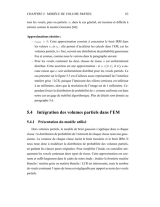 CHAPITRE 5. MODÈLE DE VOLUME PARTIEL 63
tous les voxels, purs ou partiels. α, dans le cas général, est inconnu et difﬁcile à
estimer comme le montre Gonzalez [60].
Approximations choisies :
– eIRM = 0. Cette approximation consiste à concentrer le bruit IRM dans
les valeurs e1 et e2 : elle permet d’accélérer les calculs dans l’EM, car les
volumes partiels, à α ﬁxé, suivent une distribution de probabilité gaussienne
ﬁxe et connue, comme nous le verrons dans le paragraphe suivant.
– Pour les voxels contenant les deux classes de tissus α est uniformément
distribué. Cette assertion est une approximation : si α ∈]0, 1[, il n’y a au-
cune raison que α soit uniformément distribué pour les voxels partiels. Le
cas présenté sur la ﬁgure 5.3 est d’ailleurs assez représentatif de l’interface
matière grise / LCR, puisque l’épaisseur des sillons corticaux est inférieur
à un millimètre, alors que la résolution de l’image est de 1 millimètre. Ce-
pendant forcer la distribution de probabilité de α comme uniforme est dans
notre cas un gage de stabilité algorithmique. Plus de détails sont donnés au
paragraphe 5.6.
5.4 Intégration des volumes partiels dans l’EM
5.4.1 Présentation du modèle utilisé
Hors volumes partiels, le modèle de bruit gaussien s’applique donc à chaque
classe : la distribution de probabilité de l’intensité de chaque classe reste une gaus-
sienne. La variance de chaque classe inclut le bruit tissulaire et le bruit IRM. Il
nous reste donc à modéliser la distribution de probabilité des volumes partiels,
en gardant les classes pures originales. Pour simpliﬁer l’étude, on considère uni-
quement les voxels contenant deux types de tissus. Cette approximation est cou-
rante et sufﬁt largement dans le cadre de notre étude : étudier la frontière matière
blanche / matière grise ou matière blanche / LCR est intéressante, mais le nombre
de voxels contenant 3 types de tissus est négligeable par rapport au reste des voxels
partiels.
 