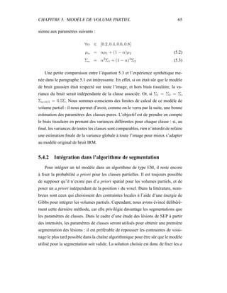 CHAPITRE 5. MODÈLE DE VOLUME PARTIEL 65
sienne aux paramètres suivants :
∀α ∈ [0.2, 0.4, 0.6, 0.8]
µα = αµ1 + (1 − α)µ2 (5.2)
Σα = α2
Σ1 + (1 − α)2
Σ2 (5.3)
Une petite comparaison entre l’équation 5.3 et l’expérience synthétique me-
née dans le paragraphe 5.1 est intéressante. En effet, si on était sûr que le modèle
de bruit gaussien était respecté sur toute l’image, et hors biais tissulaire, la va-
riance du bruit serait indépendante de la classe associée. Or, si Σ1 = Σ2 = Σ,
Σα=0.5 = 0.5Σ. Nous sommes conscients des limites de calcul de ce modèle de
volume partiel : il nous permet d’avoir, comme on le verra par la suite, une bonne
estimation des paramètres des classes pures. L’objectif est de prendre en compte
le biais tissulaire en prenant des variances différentes pour chaque classe : si, au
ﬁnal, les variances de toutes les classes sont comparables, rien n’interdit de refaire
une estimation ﬁnale de la variance globale à toute l’image pour mieux s’adapter
au modèle original de bruit IRM.
5.4.2 Intégration dans l’algorithme de segmentation
Pour intégrer un tel modèle dans un algorithme de type EM, il reste encore
à ﬁxer la probabilité a priori pour les classes partielles. Il est toujours possible
de supposer qu’il n’existe pas d’a priori spatial pour les volumes partiels, et de
poser un a priori indépendant de la position i du voxel. Dans la littérature, nom-
breux sont ceux qui choisissent des contraintes locales à l’aide d’une énergie de
Gibbs pour intégrer les volumes partiels. Cependant, nous avons évincé délibéré-
ment cette dernière méthode, car elle privilégie davantage les segmentations que
les paramètres de classes. Dans le cadre d’une étude des lésions de SEP à partir
des intensités, les paramètres de classes seront utilisés pour obtenir une première
segmentation des lésions : il est préférable de repousser les contraintes de voisi-
nage le plus tard possible dans la chaîne algorithmique pour être sûr que le modèle
utilisé pour la segmentation soit valide. La solution choisie est donc de ﬁxer les a
 