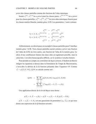 CHAPITRE 5. MODÈLE DE VOLUME PARTIEL 66
priori des classes partielles comme des fractions de l’atlas statistique.
Soient πMG
i , πLCR
i les a priori pour les classes pures, π
MG/LCR,k
i les a priori
pour les classes partielles ; aMG
i , aMB
i , aLCR
i les trois atlas statistiques fournis pour
les classes matière blanche, matière grise, LCR. Les paramètres β sont à estimer.
πMG
i = βMG
· aMG
i
∀j ∈ [1, 3], π
MG/LCR,j
i = β
MG/LCR
j · aMG
i
∀j ∈ [4, 6], π
MG/LCR,j
i = β
MG/LCR
j · aLCR
i
πLCR
i = βLCR
· aLCR
i
Arbitrairement, on choisit pour cet exemple 6 classes partielles pour l’interface
matière grise / LCR. Trois classes partielles auront comme a priori une fraction
de l’atlas du LCR, les trois autres, une fraction de l’atlas de la matière grise. Le
choix d’une combinaison linéaire des deux atlas est également possible, mais le
calcul des β est alors beaucoup plus difﬁcile, car le système n’est plus linéaire.
Pour prendre en compte ces contraintes de façon correcte, il faudrait en théorie
intégrer les équations ci-dessus dans la formulation de l’étape de Maximisation,
c’est-à-dire la dérivée de la Q fonction présentée dans l’équation 4.9. Comme
γk
i = p Z|(X, Θ) , Q(Θ) se calcule comme suit :
Q(Θ) =
N Z
p Z|(X, Θ) log p (X, Z)|Θ
=
N
i=1
K
k=1
γk
i log p(Zi = k, X = xi|θk)
Une application directe de la loi de Bayes nous donne :
p(Zi = k, X = xi|θk) = p(X = xi|Zi = k, θk)p(Zi = k|θk)
p(X = xi|Zi = k, θk) est une gaussienne de paramètres (µk, Σk), ce qui nous
donne une expression de la Q fonction suivante :
 