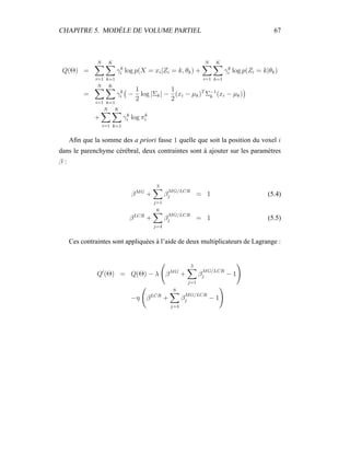 CHAPITRE 5. MODÈLE DE VOLUME PARTIEL 67
Q(Θ) =
N
i=1
K
k=1
γk
i log p(X = xi|Zi = k, θk) +
N
i=1
K
k=1
γk
i log p(Zi = k|θk)
=
N
i=1
K
k=1
γk
i −
1
2
log |Σk| −
1
2
(xi − µk)T
Σ−1
k (xi − µk)
+
N
i=1
K
k=1
γk
i log πk
i
Aﬁn que la somme des a priori fasse 1 quelle que soit la position du voxel i
dans le parenchyme cérébral, deux contraintes sont à ajouter sur les paramètres
β :
βMG
+
3
j=1
β
MG/LCR
j = 1 (5.4)
βLCR
+
6
j=4
β
MG/LCR
j = 1 (5.5)
Ces contraintes sont appliquées à l’aide de deux multiplicateurs de Lagrange :
Q (Θ) = Q(Θ) − λ βMG
+
3
j=1
β
MG/LCR
j − 1
−η βLCR
+
6
j=4
β
MG/LCR
j − 1
 
