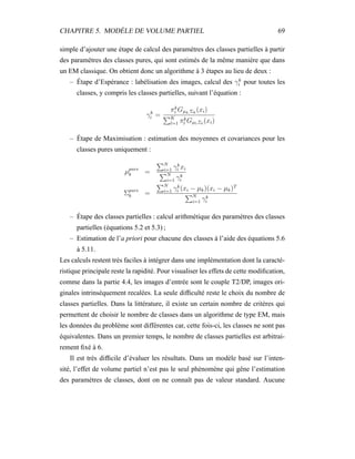 CHAPITRE 5. MODÈLE DE VOLUME PARTIEL 69
simple d’ajouter une étape de calcul des paramètres des classes partielles à partir
des paramètres des classes pures, qui sont estimés de la même manière que dans
un EM classique. On obtient donc un algorithme à 3 étapes au lieu de deux :
– Étape d’Espérance : labélisation des images, calcul des γk
i pour toutes les
classes, y compris les classes partielles, suivant l’équation :
γk
i =
πk
i Gµk,Σk
(xi)
K
l=1 πk
l Gµl,Σl
(xi)
– Étape de Maximisation : estimation des moyennes et covariances pour les
classes pures uniquement :
µpure
k =
N
i=1 γk
i xi
N
i=1 γk
i
Σpure
k =
N
i=1 γk
i (xi − µk)(xi − µk)T
N
i=1 γk
i
– Étape des classes partielles : calcul arithmétique des paramètres des classes
partielles (équations 5.2 et 5.3) ;
– Estimation de l’a priori pour chacune des classes à l’aide des équations 5.6
à 5.11.
Les calculs restent très faciles à intégrer dans une implémentation dont la caracté-
ristique principale reste la rapidité. Pour visualiser les effets de cette modiﬁcation,
comme dans la partie 4.4, les images d’entrée sont le couple T2/DP, images ori-
ginales intrinsèquement recalées. La seule difﬁculté reste le choix du nombre de
classes partielles. Dans la littérature, il existe un certain nombre de critères qui
permettent de choisir le nombre de classes dans un algorithme de type EM, mais
les données du problème sont différentes car, cette fois-ci, les classes ne sont pas
équivalentes. Dans un premier temps, le nombre de classes partielles est arbitrai-
rement ﬁxé à 6.
Il est très difﬁcile d’évaluer les résultats. Dans un modèle basé sur l’inten-
sité, l’effet de volume partiel n’est pas le seul phénomène qui gêne l’estimation
des paramètres de classes, dont on ne connaît pas de valeur standard. Aucune
 