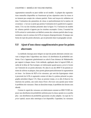 CHAPITRE 5. MODÈLE DE VOLUME PARTIEL 70
segmentation manuelle ne peut valider un tel modèle : la plupart des segmenta-
tions manuelles disponibles ne fournissent qu’une séparation entre les tissus et
ne tiennent pas compte des volumes partiels. Notre seul moyen de validation est
donc l’estimation des paramètres de classe et particulièrement de la matrice de
covariance : c’est sur ce point que portera l’estimation de la qualité de la segmen-
tation. À la vue des résultats présentés dans la ﬁgure 5.4, l’inclusion du modèle
de volumes partiels n’apporte pas les résultats escomptés. Certes, l’essentiel du
LCR cortical et ventriculaire est labélisé comme des volumes partiels dans la seg-
mentation, mais la variance du LCR est toujours disproportionnée. Il manque une
forme de rejet des points aberrants, qui est présentée dans le paragraphe suivant.
5.5 Ajout d’une classe supplémentaire pour les points
aberrants
La méthode classique pour intégrer un rejet des points aberrants consiste sou-
vent à intégrer dans l’algorithme une classe à la distribution de probabilité uni-
forme. Ceci s’apparente généralement au calcul d’une distance de Mahalanobis
par rapport à chaque classe. Cette méthode, appliquée dans le logiciel EMS, ré-
sultat de la thèse de Van Leemput, est intéressante quand aucun a priori n’existe
sur l’intensité de ces points aberrants. Or, dans le cas des IRM T2 de patients at-
teints de sclérose en plaques, deux points gênent particulièrement la segmentation
en tissus : les lésions de SEP et les vaisseaux, qui sont des hyposignaux situés
à proximité du LCR et segmentés comme tel dans le système présenté au para-
graphe précédent (ﬁgure 5.5). Dans un premier temps, et ce aﬁn d’observer les
réactions du système, une seule classe Points Aberrants sera ajoutée pour traiter
le problème des vaisseaux. Dans un deuxième temps, le problème des lésions sera
abordé.
Comme le signal des vaisseaux est relativement constant en IRM T2/DP, im-
poser une distribution de probabilité uniforme pour la classe ajoutée ne se justiﬁe
plus : une distribution de probabilité gaussienne est plus adaptée. Au sujet de l’a
priori spatial, aucun atlas statistique n’est disponible. Cependant, les vaisseaux
 