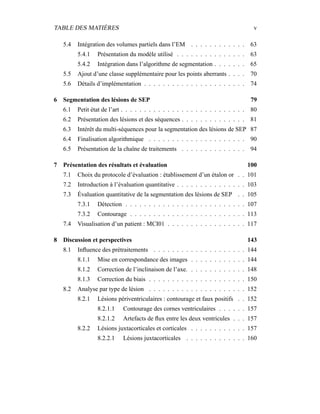 TABLE DES MATIÈRES v
5.4 Intégration des volumes partiels dans l’EM . . . . . . . . . . . . 63
5.4.1 Présentation du modèle utilisé . . . . . . . . . . . . . . . 63
5.4.2 Intégration dans l’algorithme de segmentation . . . . . . . 65
5.5 Ajout d’une classe supplémentaire pour les points aberrants . . . . 70
5.6 Détails d’implémentation . . . . . . . . . . . . . . . . . . . . . . 74
6 Segmentation des lésions de SEP 79
6.1 Petit état de l’art . . . . . . . . . . . . . . . . . . . . . . . . . . . 80
6.2 Présentation des lésions et des séquences . . . . . . . . . . . . . . 81
6.3 Intérêt du multi-séquences pour la segmentation des lésions de SEP 87
6.4 Finalisation algorithmique . . . . . . . . . . . . . . . . . . . . . 90
6.5 Présentation de la chaîne de traitements . . . . . . . . . . . . . . 94
7 Présentation des résultats et évaluation 100
7.1 Choix du protocole d’évaluation : établissement d’un étalon or . . 101
7.2 Introduction à l’évaluation quantitative . . . . . . . . . . . . . . . 103
7.3 Évaluation quantitative de la segmentation des lésions de SEP . . 105
7.3.1 Détection . . . . . . . . . . . . . . . . . . . . . . . . . . 107
7.3.2 Contourage . . . . . . . . . . . . . . . . . . . . . . . . . 113
7.4 Visualisation d’un patient : MCI01 . . . . . . . . . . . . . . . . . 117
8 Discussion et perspectives 143
8.1 Inﬂuence des prétraitements . . . . . . . . . . . . . . . . . . . . 144
8.1.1 Mise en correspondance des images . . . . . . . . . . . . 144
8.1.2 Correction de l’inclinaison de l’axe. . . . . . . . . . . . . 148
8.1.3 Correction du biais . . . . . . . . . . . . . . . . . . . . . 150
8.2 Analyse par type de lésion . . . . . . . . . . . . . . . . . . . . . 152
8.2.1 Lésions périventriculaires : contourage et faux positifs . . 152
8.2.1.1 Contourage des cornes ventriculaires . . . . . . 157
8.2.1.2 Artefacts de ﬂux entre les deux ventricules . . . 157
8.2.2 Lésions juxtacorticales et corticales . . . . . . . . . . . . 157
8.2.2.1 Lésions juxtacorticales . . . . . . . . . . . . . 160
 