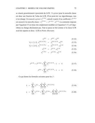 CHAPITRE 5. MODÈLE DE VOLUME PARTIEL 72
se situent grossièrement à proximité du LCR : l’a priori pour la nouvelle classe
est donc une fraction de l’atlas du LCR. D’un point de vue algorithmique, rien
n’est changé. Un nouvel a priori πLCR,2
i , calculé à partir d’un coefﬁcient βLCR,2
est associé à la nouvelle classe : πLCR,2
i = βLCR,2
· aLCR
i . La contrainte imposée
par l’équation 5.5 est donc très simplement modiﬁée en l’équation 5.17, et l’algo-
rithme ne change absolument pas. Tout se passe en fait comme si la classe LCR
avait été séparée en deux : LCR et Points Aberrants.
πMG
i = βMG
· aMG
i (5.12)
∀j ∈ [1, 3], π
MG/LCR,j
i = β
MG/LCR
j · aMG
i (5.13)
∀j ∈ [4, 6], π
MG/LCR,j
i = β
MG/LCR
j · aLCR
i (5.14)
πLCR
i = βLCR
· aLCR
i (5.15)
πLCR,2
i = βLCR,2
· aLCR
i (5.16)
βLCR
+ βLCR,2
+
6
j=4
β
MG/LCR
j − 1 = 0 (5.17)
βMG
+
3
j=1
β
MG/LCR
j − 1 = 0 (5.18)
Ce qui donne les formules suivantes pour les β :
λ =
N
i=1
γMG
i +
3
j=1
N
i=1
γ
MG/LCR,j
i (5.19)
η =
N
i=1
γLCR,1
i +
N
i=1
γLCR,2
i +
6
j=4
N
i=1
γ
MG/LCR,j
i (5.20)
 
