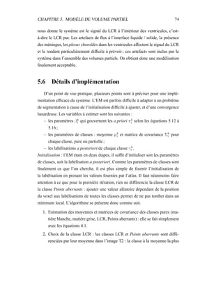 CHAPITRE 5. MODÈLE DE VOLUME PARTIEL 74
nous donne le système est le signal du LCR à l’intérieur des ventricules, c’est-
à-dire le LCR pur. Les artefacts de ﬂux à l’interface liquide / solide, la présence
des méninges, les plexus choroïdes dans les ventricules affectent le signal du LCR
et le rendent particulièrement difﬁcile à prévoir ; ces artefacts sont inclus par le
système dans l’ensemble des volumes partiels. On obtient donc une modélisation
ﬁnalement acceptable.
5.6 Détails d’implémentation
D’un point de vue pratique, plusieurs points sont à préciser pour une implé-
mentation efﬁcace du système. L’EM est parfois difﬁcile à adapter à un problème
de segmentation à cause de l’initialisation difﬁcile à ajuster, et d’une convergence
hasardeuse. Les variables à estimer sont les suivantes :
– les paramètres βk
i qui gouvernent les a priori πk
i selon les équations 5.12 à
5.16 ;
– les paramètres de classes : moyenne µk
i et matrice de covariance Σk
i pour
chaque classe, pure ou partielle ;
– les labélisations a posteriori de chaque classe γk
i .
Initialisation : l’EM étant en deux étapes, il sufﬁt d’initialiser soit les paramètres
de classes, soit la labélisation a posteriori. Comme les paramètres de classes sont
ﬁnalement ce que l’on cherche, il est plus simple de fournir l’initialisation de
la labélisation en prenant les valeurs fournies par l’atlas. Il faut néanmoins faire
attention à ce que pour la première itération, rien ne différencie la classe LCR de
la classe Points aberrants : ajouter une valeur aléatoire dépendant de la position
du voxel aux labélisations de toutes les classes permet de ne pas tomber dans un
minimum local. L’algorithme se présente donc comme suit.
1. Estimation des moyennes et matrices de covariance des classes pures (ma-
tière blanche, matière grise, LCR, Points aberrants) : elle se fait simplement
avec les équations 4.1.
2. Choix de la classe LCR : les classes LCR et Points aberrants sont diffé-
renciées par leur moyenne dans l’image T2 : la classe à la moyenne la plus
 