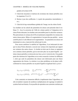 CHAPITRE 5. MODÈLE DE VOLUME PARTIEL 77
grande est la classe LCR.
3. Calcul des moyennes et matrices de covariance des classes partielles avec
les équations 5.2 et 5.3.
4. Remise à jour des coefﬁcients β, à partir des paramètres intermédiaires λ
et η.
5. Calcul de la log-vraisemblance globale de l’image, test du critère d’arrêt.
Les résultats sur les calculs des paramètres de classes sont présentés dans le ta-
bleau 5.1. Avec la correction de l’effet de volume partiel et l’intégration de la
classe Points aberrants, les résultats sont convenables pour le calcul des variances.
Plus précisément, la variance du LCR est maintenant comparable à la variance des
autres classes pures. Même si la segmentation n’est peut-être pas parfaite – aucun
contrôle précis n’a été effectué sur la segmentation – les paramètres de classes ont
maintenant un sens, et peuvent être utilisés par la suite.
Pour encore améliorer la stabilité de l’algorithme, il est intéressant de noter
que la classe Points aberrants a souvent une variance très importante par rapport
aux variances des autres classes : le résultat est alors que la classe se superpose
avec certaines classes partielles, qui ne sont alors plus sur un pied d’égalité : cer-
taines classes partielles se retrouvent avec leur a priori voisin de zéro. Une grande
partie des itérations de l’algorithme est en outre consacrée à estimer les différents
β, alors que seuls les paramètres des classes sont intéressants pour une future
segmentation des lésions. La solution à ces deux problèmes est de placer artiﬁ-
ciellement les classes partielles sur un pied d’égalité en égalisant leurs a priori :
∀j1 = j2 ∈ {PV E}, i π
MG/LCR,j1
i =
i
π
MG/LCR,j2
i
∀j1 = j2 ∈ {PV E}, βMG/LCR,j1
i a
(j1)
i = βMG/LCR,j2
i
a
(j2)
i
Cette contrainte est néanmoins difﬁcile à implémenter dans l’algorithme, car
elle reviendrait à rajouter de nombreux multiplicateurs de Lagrange et rendrait le
système ﬁnal non linéaire. Il est possible de reproduire une contrainte similaire par
 