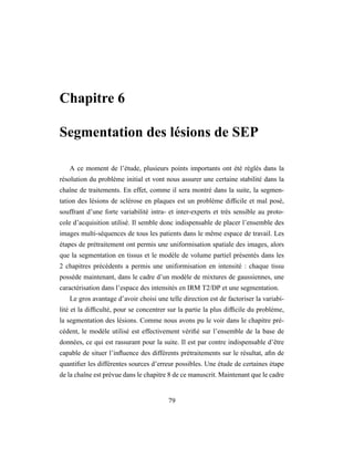 Chapitre 6
Segmentation des lésions de SEP
A ce moment de l’étude, plusieurs points importants ont été réglés dans la
résolution du problème initial et vont nous assurer une certaine stabilité dans la
chaîne de traitements. En effet, comme il sera montré dans la suite, la segmen-
tation des lésions de sclérose en plaques est un problème difﬁcile et mal posé,
souffrant d’une forte variabilité intra- et inter-experts et très sensible au proto-
cole d’acquisition utilisé. Il semble donc indispensable de placer l’ensemble des
images multi-séquences de tous les patients dans le même espace de travail. Les
étapes de prétraitement ont permis une uniformisation spatiale des images, alors
que la segmentation en tissus et le modèle de volume partiel présentés dans les
2 chapitres précédents a permis une uniformisation en intensité : chaque tissu
possède maintenant, dans le cadre d’un modèle de mixtures de gaussiennes, une
caractérisation dans l’espace des intensités en IRM T2/DP et une segmentation.
Le gros avantage d’avoir choisi une telle direction est de factoriser la variabi-
lité et la difﬁculté, pour se concentrer sur la partie la plus difﬁcile du problème,
la segmentation des lésions. Comme nous avons pu le voir dans le chapitre pré-
cédent, le modèle utilisé est effectivement vériﬁé sur l’ensemble de la base de
données, ce qui est rassurant pour la suite. Il est par contre indispensable d’être
capable de situer l’inﬂuence des différents prétraitements sur le résultat, aﬁn de
quantiﬁer les différentes sources d’erreur possibles. Une étude de certaines étape
de la chaîne est prévue dans le chapitre 8 de ce manuscrit. Maintenant que le cadre
79
 