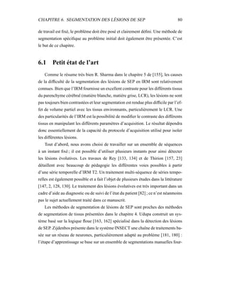 CHAPITRE 6. SEGMENTATION DES LÉSIONS DE SEP 80
de travail est ﬁxé, le problème doit être posé et clairement déﬁni. Une méthode de
segmentation spéciﬁque au problème initial doit également être présentée. C’est
le but de ce chapitre.
6.1 Petit état de l’art
Comme le résume très bien R. Sharma dans le chapitre 5 de [155], les causes
de la difﬁculté de la segmentation des lésions de SEP en IRM sont relativement
connues. Bien que l’IRM fournisse un excellent contraste pour les différents tissus
du parenchyme cérébral (matière blanche, matière grise, LCR), les lésions ne sont
pas toujours bien contrastées et leur segmentation est rendue plus difﬁcile par l’ef-
fet de volume partiel avec les tissus environnants, particulièrement le LCR. Une
des particularités de l’IRM est la possibilité de modiﬁer le contraste des différents
tissus en manipulant les différents paramètres d’acquisition. Le résultat dépendra
donc essentiellement de la capacité du protocole d’acquisition utilisé pour isoler
les différentes lésions.
Tout d’abord, nous avons choisi de travailler sur un ensemble de séquences
à un instant ﬁxé ; il est possible d’utiliser plusieurs instants pour ainsi détecter
les lésions évolutives. Les travaux de Rey [133, 134] et de Thirion [157, 23]
détaillent avec beaucoup de pédagogie les différentes voies possibles à partir
d’une série temporelle d’IRM T2. Un traitement multi-séquence de séries tempo-
relles est également possible et a fait l’objet de plusieurs études dans la littérature
[147, 2, 128, 130]. Le traitement des lésions évolutives est très important dans un
cadre d’aide au diagnostic ou de suivi de l’état du patient [82] ; ce n’est néanmoins
pas le sujet actuellement traité dans ce manuscrit.
Les méthodes de segmentation de lésions de SEP sont proches des méthodes
de segmentation de tissus présentées dans le chapitre 4. Udupa construit un sys-
tème basé sur la logique ﬂoue [163, 162] spécialisé dans la détection des lésions
de SEP. Zijdenbos présente dans le système INSECT une chaîne de traitements ba-
sée sur un réseau de neurones, particulièrement adapté au problème [181, 180] :
l’étape d’apprentissage se base sur un ensemble de segmentations manuelles four-
 