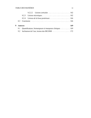 TABLE DES MATIÈRES vi
8.2.2.2 Lésions corticales . . . . . . . . . . . . . . . . 162
8.2.3 Lésions nécrotiques . . . . . . . . . . . . . . . . . . . . . 162
8.2.4 Lésions de la fosse postérieure . . . . . . . . . . . . . . . 166
8.3 Conclusion . . . . . . . . . . . . . . . . . . . . . . . . . . . . . 166
9 Annexes 169
9.1 Quantiﬁcateurs, biomarqueurs et marqueurs cliniques . . . . . . . 169
9.2 Inclinaison de l’axe, lecture des DICOMS . . . . . . . . . . . . . 172
 