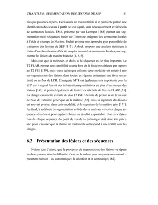 CHAPITRE 6. SEGMENTATION DES LÉSIONS DE SEP 81
nies par plusieurs experts. Ceci assure un résultat ﬁable si le protocole permet une
identiﬁcation des lésions à partir de leur signal, sans nécessairement avoir besoin
de contraintes locales. EMS, présenté par van Leemput [164] permet une seg-
mentation multi-séquences basée sur l’intensité intégrant des contraintes locales
à l’aide de champs de Markov. Pachai propose une approche plus pyramidale du
traitement des lésions de SEP [113]. Anbeek propose une analyse statistique à
l’aide d’un classiﬁcateur kNN de coupler intensité et contraintes locales pour seg-
menter les lésions de matière blanche [4, 6, 5].
Mais plus que la méthode, le choix de la séquence est le plus important. Le
T2 FLAIR permet une sensibilité accrue hors de la fosse postérieure par rapport
au T2 FSE [139], mais toute technique utilisant cette modalité est sujette à une
sur-segmentation des lésions dans toutes les régions présentant une forte vascu-
larité ou un ﬂux de LCR. L’imagerie MTR est également très importante pour la
SEP car le signal fournit des informations quantitatives en plus d’un masque des
lésions [140], et permet également de limiter les artefacts de ﬂux en FLAIR [53].
La charge lésionnelle extraite du duo T2 FSE / densité de proton reste la mesure
de base de l’atteinte générique de la maladie [52], mais la signature des lésions
est souvent proche, dans cette modalité, de la signature de la matière grise [171].
Au ﬁnal, la méthode de segmentation utilisée devra analyser et traiter chaque sé-
quence séparément pour espérer obtenir un résultat exploitable. Une caractérisa-
tion de chaque séquence du point de vue de la pathologie doit donc être préci-
sée, pour s’assurer que la chaîne de traitements correspond à une réalité dans les
images.
6.2 Présentation des lésions et des séquences
Notons tout d’abord que le processus de segmentation des lésions se sépare
en deux phases, dont la difﬁculté n’est pas la même pour un processus manuel –
purement humain – ou automatique : la détection et le contourage [162].
 