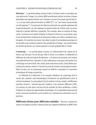 CHAPITRE 6. SEGMENTATION DES LÉSIONS DE SEP 82
Détection : La première phase consiste à dire si la lésion existe ou non dans une
zone précise de l’image. Les critères IRM actuellement utilisés en milieu clinique
demandent une réponse binaire sur l’existence ou non d’un certain type de lésion :
“y a-t-il une lésion périventriculaire en IRM T2 ?” ou “une lésion juxtacorticale
est-elle apparue ?”. Ce processus de détection nécessite une grande expérience de
la part du praticien, car elle implique un grand nombre de critères, plus ou moins
objectifs et parfois difﬁciles à quantiﬁer. Par exemple, dans un contexte de diag-
nostic, le praticien aura plutôt tendance à éliminer la lésion en cas de doute, pour
éviter de déclencher inutilement un traitement coûteux aux effets secondaires han-
dicapants. Cet assertion est moins vraie dans le cadre d’un test pharmaceutique où
les résultats sont construits à partir d’une grande base d’image : une surestimation
du nombre de lésions sur certains patients n’est pas préjudiciable à l’étude.
Contourage : La seconde phase consiste à la détermination du volume de la
lésion, une fois que l’on est sûr que celle-ci existe à cet endroit. La difﬁculté est
différente de celle de la phase de détection : si la lésion est ancienne, son contour
sera généralement bien contrasté, la zone œdémateuse sera quasi-inexistante et le
contourage sera alors facile. Par contre, pour toute lésion jeune, il faut déﬁnir pré-
cisément le contour, même si l’intensité au sein de la lésion varie progressivement.
Dans les deux cas, un contourage manuel est difﬁcile à reproduire et consomme
énormément de temps au praticien.
La difﬁculté de la détection et le caractère fastidieux du contourage font le
succès des systèmes semi-automatiques d’extraction de quantiﬁcateurs pour la
sclérose en plaques. La conception d’un tel système n’est pas simple, et différentes
interfaces homme / machine peuvent conduire à des résultats différents [109].
Les travaux de cette thèse ont pour but de résoudre les deux problèmes, et donc
d’obtenir un système de segmentation automatique. Il est cependant intéressant de
savoir comment transformer un tel système en y rajoutant une interaction avec le
praticien.
Différentes lésions pour différentes maladies Plusieurs variantes de
sclérose en plaques existent, chacune ayant une signature différente en IRM. Pour
 