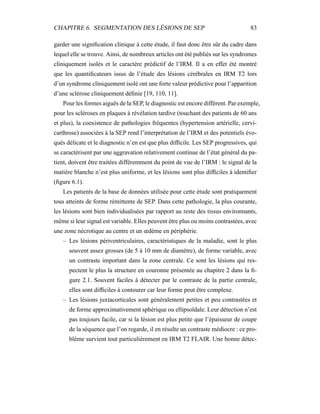 CHAPITRE 6. SEGMENTATION DES LÉSIONS DE SEP 83
garder une signiﬁcation clinique à cette étude, il faut donc être sûr du cadre dans
lequel elle se trouve. Ainsi, de nombreux articles ont été publiés sur les syndromes
cliniquement isolés et le caractère prédictif de l’IRM. Il a en effet été montré
que les quantiﬁcateurs issus de l’étude des lésions cérébrales en IRM T2 lors
d’un syndrome cliniquement isolé ont une forte valeur prédictive pour l’apparition
d’une sclérose cliniquement déﬁnie [19, 110, 11].
Pour les formes aiguës de la SEP, le diagnostic est encore différent. Par exemple,
pour les scléroses en plaques à révélation tardive (touchant des patients de 60 ans
et plus), la coexistence de pathologies fréquentes (hypertension artérielle, cervi-
carthrose) associées à la SEP rend l’interprétation de l’IRM et des potentiels évo-
qués délicate et le diagnostic n’en est que plus difﬁcile. Les SEP progressives, qui
se caractérisent par une aggravation relativement continue de l’état général du pa-
tient, doivent être traitées différemment du point de vue de l’IRM : le signal de la
matière blanche n’est plus uniforme, et les lésions sont plus difﬁciles à identiﬁer
(ﬁgure 6.1).
Les patients de la base de données utilisée pour cette étude sont pratiquement
tous atteints de forme rémittente de SEP. Dans cette pathologie, la plus courante,
les lésions sont bien individualisées par rapport au reste des tissus environnants,
même si leur signal est variable. Elles peuvent être plus ou moins contrastées, avec
une zone nécrotique au centre et un œdème en périphérie.
– Les lésions périventriculaires, caractéristiques de la maladie, sont le plus
souvent assez grosses (de 5 à 10 mm de diamètre), de forme variable, avec
un contraste important dans la zone centrale. Ce sont les lésions qui res-
pectent le plus la structure en couronne présentée au chapitre 2 dans la ﬁ-
gure 2.1. Souvent faciles à détecter par le contraste de la partie centrale,
elles sont difﬁciles à contourer car leur forme peut être complexe.
– Les lésions juxtacorticales sont généralement petites et peu contrastées et
de forme approximativement sphérique ou ellipsoïdale. Leur détection n’est
pas toujours facile, car si la lésion est plus petite que l’épaisseur de coupe
de la séquence que l’on regarde, il en résulte un contraste médiocre : ce pro-
blème survient tout particulièrement en IRM T2 FLAIR. Une bonne détec-
 