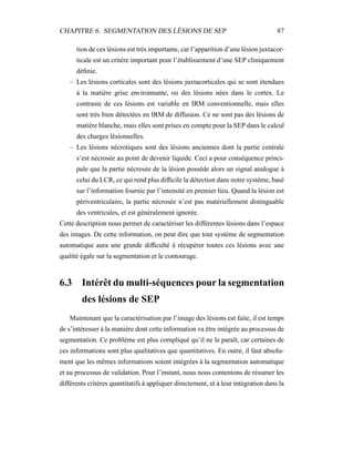 CHAPITRE 6. SEGMENTATION DES LÉSIONS DE SEP 87
tion de ces lésions est très importante, car l’apparition d’une lésion juxtacor-
ticale est un critère important pour l’établissement d’une SEP cliniquement
déﬁnie.
– Les lésions corticales sont des lésions juxtacorticales qui se sont étendues
à la matière grise environnante, ou des lésions nées dans le cortex. Le
contraste de ces lésions est variable en IRM conventionnelle, mais elles
sont très bien détectées en IRM de diffusion. Ce ne sont pas des lésions de
matière blanche, mais elles sont prises en compte pour la SEP dans le calcul
des charges lésionnelles.
– Les lésions nécrotiques sont des lésions anciennes dont la partie centrale
s’est nécrosée au point de devenir liquide. Ceci a pour conséquence princi-
pale que la partie nécrosée de la lésion possède alors un signal analogue à
celui du LCR, ce qui rend plus difﬁcile la détection dans notre système, basé
sur l’information fournie par l’intensité en premier lieu. Quand la lésion est
périventriculaire, la partie nécrosée n’est pas matériellement distinguable
des ventricules, et est généralement ignorée.
Cette description nous permet de caractériser les différentes lésions dans l’espace
des images. De cette information, on peut dire que tout système de segmentation
automatique aura une grande difﬁculté à récupérer toutes ces lésions avec une
qualité égale sur la segmentation et le contourage.
6.3 Intérêt du multi-séquences pour la segmentation
des lésions de SEP
Maintenant que la caractérisation par l’image des lésions est faite, il est temps
de s’intéresser à la manière dont cette information va être intégrée au processus de
segmentation. Ce problème est plus compliqué qu’il ne le paraît, car certaines de
ces informations sont plus qualitatives que quantitatives. En outre, il faut absolu-
ment que les mêmes informations soient intégrées à la segmentation automatique
et au processus de validation. Pour l’instant, nous nous contentons de résumer les
différents critères quantitatifs à appliquer directement, et à leur intégration dans la
 