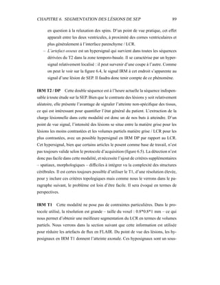 CHAPITRE 6. SEGMENTATION DES LÉSIONS DE SEP 89
en question à la relaxation des spins. D’un point de vue pratique, cet effet
apparaît entre les deux ventricules, à proximité des cornes ventriculaires et
plus généralement à l’interface parenchyme / LCR.
– L’artefact osseux est un hypersignal qui survient dans toutes les séquences
dérivées du T2 dans la zone temporo-basale. Il se caractérise par un hyper-
signal relativement localisé : il peut survenir d’une coupe à l’autre. Comme
on peut le voir sur la ﬁgure 6.4, le signal IRM à cet endroit s’apparente au
signal d’une lésion de SEP. Il faudra donc tenir compte de ce phénomène.
IRM T2 / DP Cette double séquence est à l’heure actuelle la séquence indispen-
sable à toute étude sur la SEP. Bien que le contraste des lésions y soit relativement
aléatoire, elle présente l’avantage de signaler l’atteinte non-spéciﬁque des tissus,
ce qui est intéressant pour quantiﬁer l’état général du patient. L’extraction de la
charge lésionnelle dans cette modalité est donc un de nos buts à atteindre. D’un
point de vue signal, l’intensité des lésions se situe entre la matière grise pour les
lésions les moins contrastées et les volumes partiels matière grise / LCR pour les
plus contrastées, avec un possible hypersignal en IRM DP par rapport au LCR.
Cet hypersignal, bien que certains articles le posent comme base de travail, n’est
pas toujours valide selon le protocole d’acquisition (ﬁgure 6.5). La détection n’est
donc pas facile dans cette modalité, et nécessite l’ajout de critères supplémentaires
– spatiaux, morphologiques – difﬁciles à intégrer vu la complexité des structures
cérébrales. Il est certes toujours possible d’utiliser le T1, d’une résolution élevée,
pour y inclure ces critères topologiques mais comme nous le verrons dans le pa-
ragraphe suivant, le problème est loin d’être facile. Il sera évoqué en termes de
perspectives.
IRM T1 Cette modalité ne pose pas de contraintes particulières. Dans le pro-
tocole utilisé, la résolution est grande – taille du voxel : 0.8*0.8*1 mm – ce qui
nous permet d’obtenir une meilleure segmentation du LCR en termes de volumes
partiels. Nous verrons dans la section suivant que cette information est utilisée
pour réduire les artefacts de ﬂux en FLAIR. Du point de vue des lésions, les hy-
posignaux en IRM T1 donnent l’atteinte axonale. Ces hyposignaux sont un sous-
 