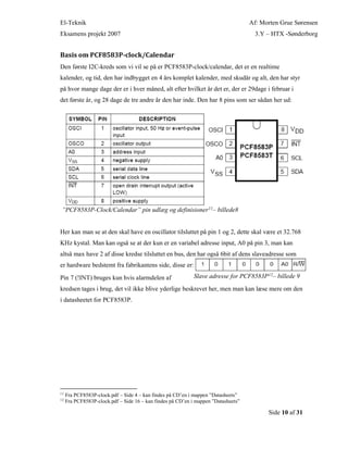 El-Teknik Af: Morten Grue Sørensen
Eksamens projekt 2007 3.Y – HTX -Sønderborg
Side 10 af 31
Basis om PCF8583P-clock/Calendar
Den første I2C-kreds som vi vil se på er PCF8583P-clock/calendar, det er en realtime
kalender, og tid, den har indbygget en 4 års komplet kalender, med skudår og alt, den har styr
på hvor mange dage der er i hver måned, alt efter hvilket år det er, der er 29dage i februar i
det første år, og 28 dage de tre andre år den har inde. Den har 8 pins som ser sådan her ud:
”PCF8583P-Clock/Calendar” pin udlæg og definisioner11– billede8
Her kan man se at den skal have en oscillator tilsluttet på pin 1 og 2, dette skal være et 32.768
KHz kystal. Man kan også se at der kun er en variabel adresse input, A0 på pin 3, man kan
altså max have 2 af disse kredse tilsluttet en bus, den har også 6bit af dens slaveadresse som
er hardware bedstemt fra fabrikantens side, disse er:
Pin 7 (!INT) bruges kun hvis alarmdelen af Slave adresse for PCF8583P12– billede 9
kredsen tages i brug, det vil ikke blive yderlige beskrevet her, men man kan læse mere om den
i datasheetet for PCF8583P.
11
Fra PCF8583P-clock.pdf – Side 4 – kan findes på CD’en i mappen ”Datasheets”
12
Fra PCF8583P-clock.pdf – Side 16 – kan findes på CD’en i mappen ”Datasheets”
 