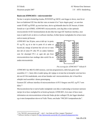 El-Teknik Af: Morten Grue Sørensen
Eksamens projekt 2007 3.Y – HTX -Sønderborg
Side 15 af 31
Basis om AT89C4051 – microcontroler
Nu har vi set på to forskellige kredse, PCF8583P og 24C02, som begge er slaves, men for at
have en funktionel I2C-bus skal der være en master til at ”styre slagets gang”, en som kan
sende START og STOP, og som kan læse, skrive og behandle data fra I2C-bussen, til dette
formål ser vi på ATMEL AT89C4051 microcontroler, som dog ikke er den optimale
microcontroler til I2C-kommunikation da den ikke har noget I2C hardware interface, men
man er nødt til selv at skrive et software interface, hvilket fjerner muligheden for at have mere
end en master på bussen.
AT89C4051 har 20 pins, som er delt op i to porte
P1 og P3, og så er der to porte til at sætte et
krystal på, mange af portene har ud over at være
den del af enten P1 eller P3 en anden funktion
som for eksempel P3.1 er også det pin hvor
microcontroleren kan modtage data serielt fra en
anden microcontroler.
Pin oversigt for AT89C405121 billede18
AT89C4051 har 4Kb FLASH memory, som kan programmeres, dette kan gøres med
assembler, C++, basic eller et andet sprog, det vigtige er at man har en kompiler som kan lave
det om til 8 bit maskinkode, som så kan brandes ind i microcontroleren, der vil kun blive
arbejdet med assembler i denne gennemgang.
Gennem I2C software interface til microcontroleren vil P3.5 fungere som SCL og P3.7 som
SDA.22
Microcontroleren har et utal af andre muligheder som ikke er nødvendige at kommer nærmere
ind på, for at have mulighed for at forstå og benytte AT89C4051, hvis man vil have mere
information om microcontroleren så kan det findes på den vedlagte CD, der ligger datasheet
og et støre kompendium skrevet af Valle Thorø, som heder ”89C2051 kompendium.doc”.
21
Fra ”89C2051-microcontroler.pdf” – side 2 – kan findes på CDen i mappen ”Datasheets”
22
Software interface er kopieret fra http://hjemmesider.eucsyd.dk/vt/El_rammer/Kodegenerator.htm
 