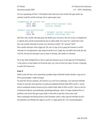 El-Teknik Af: Morten Grue Sørensen
Eksamens projekt 2007 3.Y – HTX -Sønderborg
Side 17 af 31
Ud over opsætning af timer 1 til baudrate timer skal selve den serielle del også sættes op,
sammen med det serielle interrupt, det er også meget nemt:
Her bliver det serielle interrupt godt nok deaktiveret, men det er kun for at der er mulighed for
at udnytte den serielle kommunikation på en anden måde, hvis man her i starten bare skal
have det serielle interrupt til at køre så er det bare at skifte ”clr” ud med ”Setb”.
Den serielle interrupt vektor ligger på 23h, det vil sige at hver gang der kommer et serielt
interrupt så vil programmet, lige meget hvad det laver, hoppe hen og udføre den kode der står
ved 23h, det kan for eksempel være at sætte et bit højt, eller kalde en subrutine.
Nu er der altså mulighed for at skrive noget på tastaturet og så se det oppe på LCD-displayet,
vi har altså en visuel måde at se hvad der sker, og vi har en form for input. Nu kan vi begynde
at sætte I2C-bussen op.
Fase 2
Indtil nu har det bare været opsætning og afprøvning af allerede kendte tekniker, ting som er
blevet gennemgået i undervisningen.
Nu skal I2C-bussen opsættes, I2C-bussen er jo reelt set to ledninger, som man kan forbinde
kredse til, men den skal også have en pull-up modstand tilsluttet både SDA og SCL, og der
skal en modstand mellem bussen og hver enkelt kreds, både til SDA og SCL, disse er der for
at beskytte kredsene mod pludselige spændingsændringer, dette vil meget sjældent blive et
problem, men da de ikke gør noget skade er det altid en god ide at have dem med.
Disse modstande skal dimensioneres efter hinanden, dette er ikke specielt indviklet da der i
det datasheet som Philips har udgivet om I2C er nogle grafer der viser sammenhængene.
 