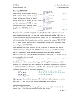 El-Teknik Af: Morten Grue Sørensen
Eksamens projekt 2007 3.Y – HTX -Sønderborg
Side 19 af 31
Læsning af PCF8583P
Først er det at få startet bussen op og få
kaldt kredsens slave adresse og sagt
hvilken adresse man vil læse, og så skal
man jo have data fra PCF8583P, altså
skal der sendes en reSTART, så man
igen kan sende slave adressen, denne
gang bare med ”READ” på det 8 bit.
Som man kan se i denne lille stump kode, så er der indlagt en række fejlrutiner, som gør at
man er i stand til at finde ud af hvor i ens kode fejlen er opstået hvis den ikke virker, men for
at kunne lave disse fejltjek på kommunikationen, må man først have en basisforståelse for de
subrutiner der udgør det software interface som bliver brugt, der har rutinerne ”I2C_START”
og ”I2C_shout” nemlig indbygget en tjek af om bussen er til stede og den pågældende kreds
svarer tilbage med det 9. bit ACK.
Til at melde fejl bruger disse subrutiner carry (CY) eller bare ”c”, som hvis de er høje når
subrutinen returnerer, vil betyde at de IKKE fik svar fra kredsen, og dermed har man enten
ikke fat i kredsen ellers vil/kan den ikke modtage data på det pågældende tidspunkt.25
Efter der er blevet taget kontakt til PCF8583P og den har svaret og reSTART er sendt, så skal
man modtage data dette gøres med
Som det kan ses fra kommentaren i koden ligger både 10/s og 100/s nu i a, men vi skal kun
have fat i 10/s, som ligger i de 4 MSB’s, altså skal der laves noget bitmanipulation, også fordi
vi skal have lavet tallet om til et tal som LCDen kan skrive, der skal altså omformes til ”ascII”
(Amarican Standart Code for Information Interchange).
Og det gentages så med at hente ny data med ”I2C_shin”, og lave bitmanipulation, man kan
bare kalde ”I2C_shin” igen da word adressen automatisk er blevet en højere.
25
Se Flowchart ”I2C_Shout_Shin-subrutine.edg” og ”I2C_start_stop-subrutine.edg” som kan findes på CDen i
mappen ”FlowC” – Åbnes med EDGE diagrammer READER, ligger på CDen.
 