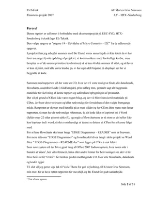 El-Teknik Af: Morten Grue Sørensen
Eksamens projekt 2007 3.Y – HTX -Sønderborg
Side 2 af 31
Forord
Denne rapport er udformet i forbindelse med eksamensprojekt på EUC-SYD, HTX-
Sønderborg i teknikfaget EL-Teknik.
Den valgte opgave er ”opgave 19 – Udvidelse af Micro Controler – I2C” fra de udleverede
opgaver.
I projektet har jeg arbejdet sammen med Bo Elund, vores samarbejde er ikke totalt da vi har
lavet en meget fysisk opdeling af projektet, vi kommunikerer med forskellige kredse, men
benytter os af de samme primitiver (subrutiner) så vi kan slå det sammen til sidst, og så laver
vi kun et print, med alle vores kredse på, vi har også delt linjerne på displayet op før vi
begyndte at kode.
Sammen med rapporten vil der være en CD, hvor det vil være muligt at finde alle datasheeds,
flowcharts, assembler kode (i fuld længde), print udlæg mm, generelt sagt alt baggrunds
materiale for skrivning af denne rapport og udførelsen/opbygningen af produktet.
Der vil på grund af CDen ikke være nogen bilag, og der vil blive henvist til materiale på
CDen, der hvor det er relevant og/eller nødvendigt for forståelsen af den valgte fremgangs
måde. Rapporten er skrevet med henblik på at man sidder og har CDen åben mens man læser
rapporten, så man har de nødvendige referencer, da alt kode ikke er kopieret ind i Word
(fylder over 22 sider på rent udskrift), og nogle af flowchartsene er så store at de heller ikke
kan kopieres ind i word, så det er nødvendigt at kunne se dataen på CDen for at kunne følge
med.
For at læse flowcharts skal man bruge ”EDGE Diagrammer – READER” som er freeware.
For mere info om ”EDGE Diagrammer” og hvordan det bliver brugt i dette projekt se Word
filen ” EDGE-Diagrammer – README.doc” som ligger på CDen i root folder.
Som note system vil der blive gjort brug af Office 2007 fodnotesystem, hvor noten står i
bunden af siden1, her vil referencer, links eller andre former for henvisninger stå, der vil tit
blive henvist til ”CDen”, her tænkes på den medfølgende CD, hvor alle flowcharts, datasheets
og koder ligger.
Til slut vil jeg gerne sige tak til Valle Thorø for god vejledning, til Kristen Grue Sørensen,
min mor, for at have rettet rapporten for stavefejl, og Bo Elund for godt samarbejde.
1
Test af note system
 