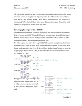El-Teknik Af: Morten Grue Sørensen
Eksamens projekt 2007 3.Y – HTX -Sønderborg
Side 21 af 31
Når man har fået det her til at virke er resten meget nemt, da kommunikationen er den samme,
det eneste der skal ændres på at bitmanipuleringen, for at se et flowchart over indstilling af
tiden så se på CDen i mappen ”FlowC”, der er ”IndStilTid-subrutine.edg” og ”IndStilTid-2-
subrutine.edg” (flowchartet fyldet to sider) som er det samlede flowchart til indstilling af tid
og dato, der er også tjek af om den sendte data er real.
Skrivning og læsning af 24C02 – EEPROM
Nu da kommunikation med PCF8583P er på plads skal man også have set lidt på den anden
kreds på bussen, nemlig EEPROMen 24c02, den er lidt mere simpel da den ikke har en aktiv
funktion, men en passiv, den skal modtage data når den får det at vide og gemme det indtil
man spørger efter det, den skal ikke ændre på noget data.
Før vi har noget at læse må vi skrive noget til EEPROMen, dette er meget nemt, først sender
man start + slave (Write) og så den Word adresse hvori man vil gemme sin data, og så er det
bare at sende dataen, dog max 8 byte da det er alt hvad den kan klare af gangen, og her er det
meget vigtig at slutte af med en STOP, da dataen først bliver skrevet ind i EEPROMen når
den modtager en STOP.
Nu ligger der altså noget vi har trykket på
tastaturet i 0B0h i EEPROMen, igen ser
vi at fejl rutinerne er gode at have med,
så man kan se hvis der gå noget galt et
sted.
 