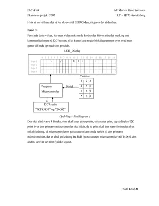 El-Teknik Af: Morten Grue Sørensen
Eksamens projekt 2007 3.Y – HTX -Sønderborg
Side 22 af 31
Hvis vi nu vil læse det vi har skrevet til EEPROMen, så gøres det sådan her:
Fase 3
Først når dette virker, har man viden nok om de kredse der bliver arbejdet med, og om
kommunikationen på I2C-bussen, til at kunne lave nogle blokdiagrammer over hvad man
gerne vil ende op med som produkt.
LCD_Display
Tastatur
Seriel
Opdeling – Blokdiagram 1
Der skal altså være 4 blokke, som skal laves på to prints, et tastatur print, og et display/I2C
print hvor den primære microcontroler skal sidde, de to print skal kun være forbundet af en
enkelt ledning, så microcontroleren på tastaturet kan sende serielt til den primære
microcontroler, det er altså en ledning fra RxD (på tastaturets microcontroler) til TxD på den
anden, det var det rent fysiske layout.
0 1 2 3 4 5 6 7 8 9 10 11 12 13 14 15 16 17 18 19
linje 1 . / K l : :
linje 2
linje 3
linje 4
Program
Microcontroler
1 2 3
4 5 6
7 8 9
* 0 #
I2C kredse
”PCF8583P” og ”24C02”
 