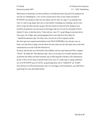 El-Teknik Af: Morten Grue Sørensen
Eksamens projekt 2007 3.Y – HTX -Sønderborg
Side 23 af 31
Med hensyn til funktioner var første mål bare at få fyldt den første linje på LCD_displayet ud
som det ses i blokdiagram 1, her var det sværeste det at sikre at man sendte real data til
PCF8583P, da minutter jo ikke må være højere end 59, timer 23, dage 31 og måneder max
være 12, samt at uge dagen skal være et sted mellem 1(mandag) og 7(søndag), og hvis man
skriver noget der ikke kan lade sig gøre skal der komme en tekst på LCD_displayet som
fortæller de parametre som det næste tal skal ligge inde for, hvis der for eksempel er bliver
trykket 32 timer så skal den skrive ”timer må max være 23”, og gå tilbage så man kan skrive
timer igen, for at følge med i gennemgangen bliver man nødt til at have åbnet for
” IndStilTid-subrutine.edg” fra CDen, det er for stort til at blive kopieret ind her.
Der skal også være noget kommunikation med 24C02 EEPROMen, her skal der være en
kode, som skal skrives rigtig, som det første når man starter op, der skal også være en del med
temperaturen (er en del af det Bo Elund laver).
På næste side kan der ses et flowchart af hoveddelen, det kan også findes på CDen i mappen
”FlowC” der heder det ”Hovederutine.edg”, det er en oversigt over hvordan opstarten kører,
og derefter den løkke som kører konstant, jeg vil ikke begynde at beskrive alle subrutinerne
da det vil blive alt for lang en teknisk beskrivelse, men vil i stedet tage to vigtige subrutiner
ud, en til PCF8583P og en til 24C02, og gennemgå disse, det er ”IndStilTid” og ”Code0”.
Som det kan ses af flowchart på næste side, så er de begge en del af opstarten, og code0 bliver
også brugt hvis man skal ændre koden.
 