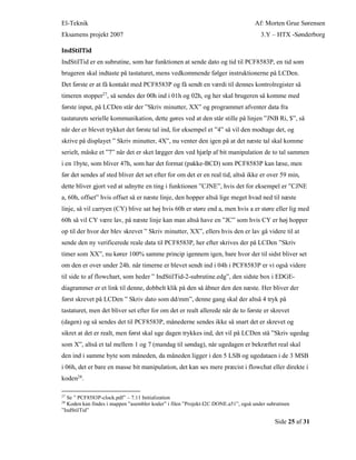 El-Teknik Af: Morten Grue Sørensen
Eksamens projekt 2007 3.Y – HTX -Sønderborg
Side 25 af 31
IndStilTid
IndStilTid er en subrutine, som har funktionen at sende dato og tid til PCF8583P, en tid som
brugeren skal indtaste på tastaturet, mens vedkommende følger instruktionerne på LCDen.
Det første er at få kontakt med PCF8583P og få sendt en værdi til dennes kontrolregister så
timeren stopper27
, så sendes der 00h ind i 01h og 02h, og her skal brugeren så komme med
første input, på LCDen står der ”Skriv minutter, XX” og programmet afventer data fra
tastaturets serielle kommunikation, dette gøres ved at den står stille på linjen ”JNB Ri, $”, så
når der er blevet trykket det første tal ind, for eksempel et ”4” så vil den modtage det, og
skrive på displayet ” Skriv minutter, 4X”, nu venter den igen på at det næste tal skal komme
serielt, måske et ”7” når det er sket lægger den ved hjælp af bit manipulation de to tal sammen
i en 1byte, som bliver 47h, som har det format (pakke-BCD) som PCF8583P kan læse, men
før det sendes af sted bliver det set efter for om det er en real tid, altså ikke er over 59 min,
dette bliver gjort ved at udnytte en ting i funktionen ”CJNE”, hvis det for eksempel er ”CJNE
a, 60h, offset” hvis offset så er næste linje, den hopper altså lige meget hvad ned til næste
linje, så vil carryen (CY) blive sat høj hvis 60h er støre end a, men hvis a er støre eller lig med
60h så vil CY være lav, på næste linje kan man altså have en ”JC” som hvis CY er høj hopper
op til der hvor der blev skrevet ” Skriv minutter, XX”, ellers hvis den er lav gå videre til at
sende den ny verificerede reale data til PCF8583P, her efter skrives der på LCDen ”Skriv
timer som XX”, nu kører 100% samme princip igennem igen, bare hvor der til sidst bliver set
om den er over under 24h. når timerne er blevet sendt ind i 04h i PCF8583P er vi også videre
til side to af flowchart, som heder ” IndStilTid-2-subrutine.edg”, den sidste box i EDGE-
diagrammer er et link til denne, dobbelt klik på den så åbner den den næste. Her bliver der
først skrevet på LCDen ” Skriv dato som dd/mm”, denne gang skal der altså 4 tryk på
tastaturet, men det bliver set efter for om det er realt allerede når de to første er skrevet
(dagen) og så sendes det til PCF8583P, månederne sendes ikke så snart det er skrevet og
sikret at det er realt, men først skal uge dagen trykkes ind, det vil på LCDen stå ”Skriv ugedag
som X”, altså et tal mellem 1 og 7 (mandag til søndag), når ugedagen er bekræftet real skal
den ind i samme byte som måneden, da måneden ligger i den 5 LSB og ugedataen i de 3 MSB
i 06h, det er bare en masse bit manipulation, det kan ses mere præcist i flowchat eller direkte i
koden28.
27
Se ” PCF8583P-clock.pdf” – 7.11 Initialization
28
Koden kan findes i mappen ”asembler koder” i filen ”Projekt-I2C DONE.a51”, også under subrutinen
”IndStilTid”
 