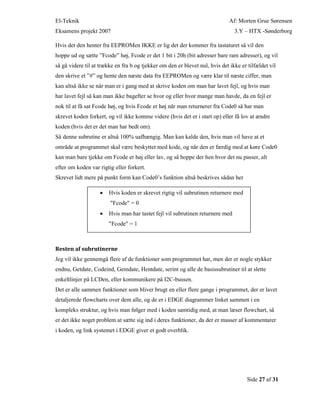 El-Teknik Af: Morten Grue Sørensen
Eksamens projekt 2007 3.Y – HTX -Sønderborg
Side 27 af 31
Hvis det den henter fra EEPROMen IKKE er lig det der kommer fra tastaturet så vil den
hoppe ud og sætte ”Fcode” høj, Fcode er det 1 bit i 20h (bit adresser bare ram adresser), og vil
så gå videre til at trække en fra b og tjekker om den er blevet nul, hvis det ikke er tilfældet vil
den skrive et ”#” og hente den næste data fra EEPROMen og være klar til næste ciffer, man
kan altså ikke se når man er i gang med at skrive koden om man har lavet fejl, og hvis man
har lavet fejl så kan man ikke bagefter se hvor og eller hvor mange man havde, da en fejl er
nok til at få sat Fcode høj, og hvis Fcode er høj når man returnerer fra Code0 så har man
skrevet koden forkert, og vil ikke komme videre (hvis det er i start op) eller få lov at ændre
koden (hvis det er det man har bedt om).
Så denne subrutine er altså 100% uafhængig. Man kan kalde den, hvis man vil have at et
område at programmet skal være beskyttet med kode, og når den er færdig med at køre Code0
kan man bare tjekke om Fcode er høj eller lav, og så hoppe der hen hvor det nu passer, alt
efter om koden var rigtig eller forkert.
Skrevet lidt mere på punkt form kan Code0’s funktion altså beskrives sådan her
Resten af subrutinerne
Jeg vil ikke gennemgå flere af de funktioner som programmet har, men der er nogle stykker
endnu, Getdate, Codeind, Gemdate, Hentdate, serint og alle de basissubrutiner til at slette
enkeltlinjer på LCDen, eller kommunikere på I2C-bussen.
Det er alle sammen funktioner som bliver brugt en eller flere gange i programmet, der er lavet
detaljerede flowcharts over dem alle, og de er i EDGE diagrammer linket sammen i en
kompleks struktur, og hvis man følger med i koden samtidig med, at man læser flowchart, så
er det ikke noget problem at sætte sig ind i deres funktioner, da der er masser af kommentarer
i koden, og link systemet i EDGE giver et godt overblik.
 Hvis koden er skrevet rigtig vil subrutinen returnere med
"Fcode" = 0
 Hvis man har tastet fejl vil subrutinen returnere med
"Fcode" = 1
 