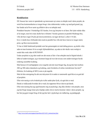 El-Teknik Af: Morten Grue Sørensen
Eksamens projekt 2007 3.Y – HTX -Sønderborg
Side 30 af 31
Konklusion
I2C-bussen har været et spændende og interessant nyt emne at arbejde med i dette projekt, da
seriel bus kommunikation er meget brugt i den elektroniske verden, og med god grund, jeg
har fundet ud af hvor nemt og effektivt det er at arbejde med.
Produktet benytter 3 forskellige I2C-kredse, hvor jeg benytter to af dem. Det lyder måske ikke
af så meget, men hvis man skulle have tilsluttet 3 kredse gennem en parallel 8lednings-bus,
ville det have taget 28 pins på microcontroleren, nu tager det kun 2, altså 1/14 del,
hvis vi skulle have forbundet dem med en parallel bus ville det have krævet et meget større
print, og flere microcontroler.
Vi har et fuldt funktionelt produkt som har gennemgået en total debug proces, og skulle virke
uden at man kommer til at se nogle fejlmeddelelser, og uden at det skulle være muligt at
sende ikke reale tider til PCF8583P.
Under projektet er jeg nået rundt om det meste af det vi har arbejdet med af digital teknik i
løbet af undervisningen, og er kommet langt ud over det niveau som undervisningen havde
omkring assembler kodning.
Med hensyn til tværfaglighed, så er engelsk nok det mest brugte fag, da jeg har læst mellem
200 og 300 siders datasheets og kodning, samt forståelse af online instruktioner hos keil31
(bibelen, for kodning af 4051) som er på engelsk.
Med alt den omregning fra det ene talsystem til et andet er matematik også blevet en god del
af projektet.
Efter min menig er alt el-teknik på et eller andet plan fysik, så også det er med.
Dansk er indlysende hvordan det er med, da rapporten bliver skrevet på dansk.
Efter min mening har jeg også benyttet mig at psykologi, dog ikke direkte i mit projekt, men
jeg har brugt mange timer på at hjælpe andre elever med at komme videre i deres projekt, og
her har jeg gjort meget brug af det jeg har lært i psykologi om indlæring, og pædagogik.
31
http://www.keil.com/support/man/docs/is51/is51_instructions.htm
 