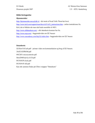 El-Teknik Af: Morten Grue Sørensen
Eksamens projekt 2007 3.Y – HTX -Sønderborg
Side 31 af 31
Kilde fortegnelse
Hjemmesider
http://hjemmesider.eucsyd.dk/vt/ - det meste af hvad Valle Thorø har lavet.
http://www.keil.com/support/man/docs/is51/is51_instructions.htm - online instruktioner fra
Keil, det er bibelen når man skal kode assembler til 4051.
http://www.alldatasheet.com/ - alle datasheets kommer her fra.
http://www.nxp.com/ - baggrundsviden om I2C bussen
http://www.esacademy.com/faq/i2c/index.htm - baggrundsviden om I2C bussen
Datasheets
I2CHowToUseIt.pdf – primær viden om kommunikation og brug af I2C-bussen.
24c02-EEPROM.pdf
89C2051-microcontroler.pdf
Dem20485syh-ly-LCD.pdf
PCF8583P-clock.pdf
PCF8591P-AD.pdf
Kan alle sammen findes på CDen i mappen ”Datasheets”
 