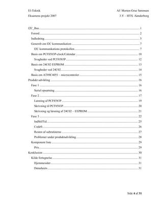 El-Teknik Af: Morten Grue Sørensen
Eksamens projekt 2007 3.Y – HTX -Sønderborg
Side 4 af 31
I2C_Bus................................................................................................................................. 1
Forord................................................................................................................................ 2
Indledning.......................................................................................................................... 5
Generelt om I2C kommunikation ....................................................................................... 7
I2C kommunikations protokollen ................................................................................... 7
Basis om PCF8583P-clock/Calendar................................................................................ 10
Svagheder ved PCF8583P ............................................................................................ 12
Basis om 24C02 EEPROM .............................................................................................. 13
Svagheder ved 24C02................................................................................................... 14
Basis om AT89C4051 – microcontroler ........................................................................... 15
Produkt udvikling ................................................................................................................ 16
Fase 1 .............................................................................................................................. 16
Seriel opsætning........................................................................................................... 16
Fase 2 .............................................................................................................................. 17
Læsning af PCF8583P.................................................................................................. 19
Skrivning til PCF8583P................................................................................................ 20
Skrivning og læsning af 24C02 – EEPROM................................................................. 21
Fase 3 .............................................................................................................................. 22
IndStilTid..................................................................................................................... 25
Code0........................................................................................................................... 26
Resten af subrutinerne.................................................................................................. 27
Problemer under produktudvikling ............................................................................... 28
Komponent liste............................................................................................................... 29
Pris............................................................................................................................... 29
Konklusion .......................................................................................................................... 30
Kilde fortegnelse.............................................................................................................. 31
Hjemmesider................................................................................................................ 31
Datasheets.................................................................................................................... 31
 