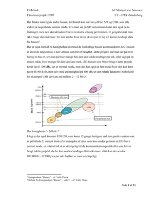 El-Teknik Af: Morten Grue Sørensen
Eksamens projekt 2007 3.Y – HTX -Sønderborg
Side 6 af 31
Der findes naturligvis andre busser, deriblandt kan nævnes µWire, SPI og USB, som alle
virker på nogenlunde samme måde, hvis man ser på SPI så kommunikerer den også på to
ledninger, men den skal derudover have en ekstra ledning per kredsen, til gengæld skal man
ikke bruge slaveadresser, for kun kredse hvor deres ekstra pin er høj vil kunne modtage data
fra bussen3.
Der er også forskel på hastigheden hvormed de forskellige busser kommunikerer, I2C-bussen
er en af de langsomste, i den version som bliver benyttet i dette projekt, når man ser på hvor
hurtig en bus er, ser man på hvor mange bits den kan sende/modtage per sek, eller sagt på en
anden måde, hvor mange Hz den kan køre med, I2C-bussen som bliver brugt i dette projekt
kører op til 100 kHz, det er normal mode, men den har også en fast-mode hvor den kan køre
på op til 400 kHz, men selv med en hastighed på 400 kHz er den relativ langsom i forhold til
for eksempel USB der køre på mellem 2 – 12 MHz.
Bus hastigheder4– billede 2
I dag er der også kommet USB 2.0, som kører 12 gange hurtigere end den gamle version som
er på billede 2, men på trods af at mængden af data, som kan sendes gennem en I2C-bus i
normal mode, er relativt lidt så er det rigeligt til de kommunikationsprotokoller som bliver
brugt i dette projekt, da der kun sendes/modtages 8bit sekvenser, altså kan der sendes
100.000/8 = 12500bytes per sek. hvilket er mere end rigeligt.
3
Kompendium ”Busser” – af: Valle Thorø
4
Billede fra Kompendium ”Busser” – side 2 – af: Valle Thorø
 