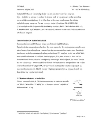 El-Teknik Af: Morten Grue Sørensen
Eksamens projekt 2007 3.Y – HTX -Sønderborg
Side 7 af 31
Valget af I2C bussen var naturligt da det var den som blev beskrevet i opgaven.
Men i stedet for at optegne et produkt til at starte med, så var det noget med at gå ned og
prøve at få kommunikationen til at virke, først på den mest simple måde, for at finde
mulighederne og grænserne. Der var en række kredse til rådighed, 24c02-EEPROM
(Electrically Erasable Programmable Read-Only Memory), PCF8574AP-Remote 8-bit I/O,
PCF8583P-clock og PCF8591P-A/D D/A konverter, så første skridt var at finde ud af hvordan
I2C-bussen fungerer.
Generelt om I2C kommunikation
Kommunikationen på I2C bussen forgår som 8bit serielt på SDA linjen.
Dette forgår i et master/slave miljø, hvor der er en master, for det meste en micrcontroler, som
styrer bussen, i mere komplekse systemer kan der være mere end en master, men for at dette
kan fungere skal alle microcontrolers have en hardware I2C interface, og det har AT89C4051,
som var alt hvad der var til rådighed for dette projekt, ikke, men hvis der er mere end en
master tilsluttet bussen, er der et smart princip som undgår data coruption, det heder ”0 rules
the bus” det vil sige i det tilfælde hvor to masters forsøger at sende data på samme tid, vil den
som først sender et ”0” ud på SDA, vil ”eje” bussen indtil den har sendt et stop signal, og
enhver anden master som ikke fik bussen, vil gå i en venteposition og forsøge at sende sin
data når der har været et stop signal.
I2C kommunikations protokollen
Enhver kommunikation på I2C-bussen starter med at masteren udsender
en ”START-Condition (START)” der er defineret som en ”Høj-til-Lav”
SAD mens SCL er høj.
I2C-Start condition5
5
Fra I2CHowToUseIt.pdf – side 3-8 – kan findes på CD’en i mappen ”Datasheets”
 