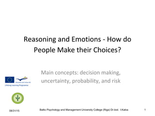 Reasoning and Emotions - How do
People Make their Choices?
Main concepts: decision making,
uncertainty, probability, and risk
08/31/15 Baltic Psychology and Management University College (Riga) Dr.biol. I.Kalva 1
 